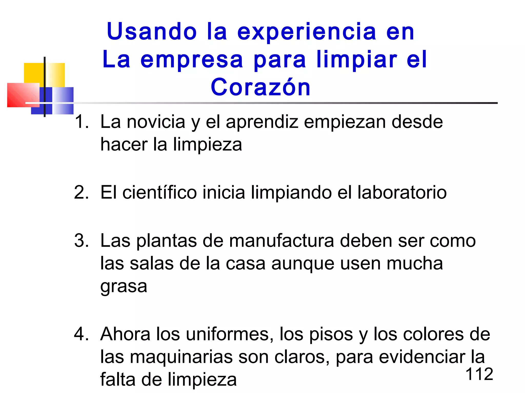 112
1. La novicia y el aprendiz empiezan desde
hacer la limpieza
2. El científico inicia limpiando el laboratorio
3. Las plantas de manufactura deben ser como
las salas de la casa aunque usen mucha
grasa
4. Ahora los uniformes, los pisos y los colores de
las maquinarias son claros, para evidenciar la
falta de limpieza
Usando la experiencia en
La empresa para limpiar el
Corazón
 
