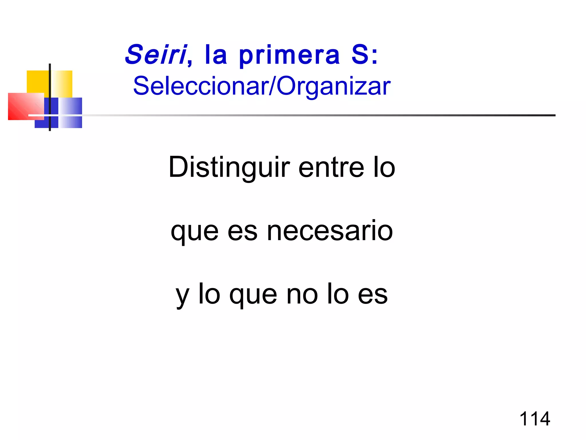114
Seiri, la primera S:
Seleccionar/Organizar
Distinguir entre lo
que es necesario
y lo que no lo es
 