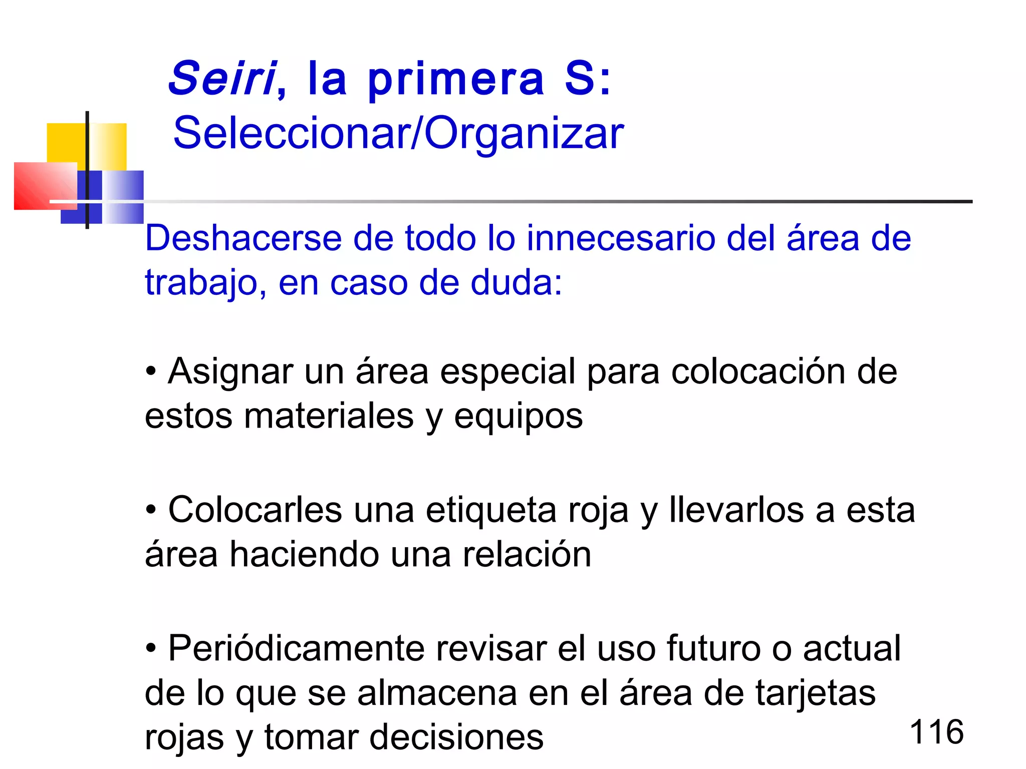 116
Deshacerse de todo lo innecesario del área de
trabajo, en caso de duda:
• Asignar un área especial para colocación de
estos materiales y equipos
• Colocarles una etiqueta roja y llevarlos a esta
área haciendo una relación
• Periódicamente revisar el uso futuro o actual
de lo que se almacena en el área de tarjetas
rojas y tomar decisiones
Seiri, la primera S:
Seleccionar/Organizar
 
