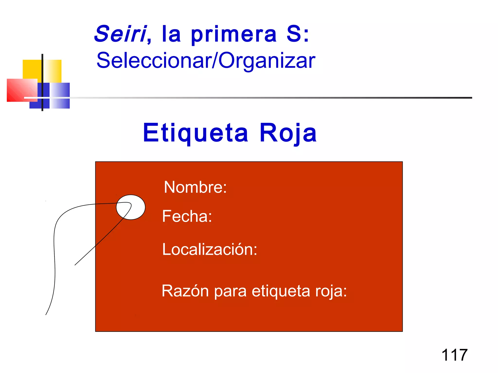 117
Seiri, la primera S:
Seleccionar/Organizar
Razón para etiqueta roja:
Localización:
Fecha:
Nombre:
Etiqueta Roja
 