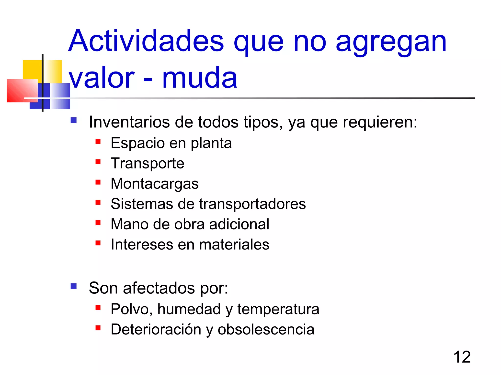12
Actividades que no agregan
valor - muda
 Inventarios de todos tipos, ya que requieren:
 Espacio en planta
 Transporte
 Montacargas
 Sistemas de transportadores
 Mano de obra adicional
 Intereses en materiales
 Son afectados por:
 Polvo, humedad y temperatura
 Deterioración y obsolescencia
 