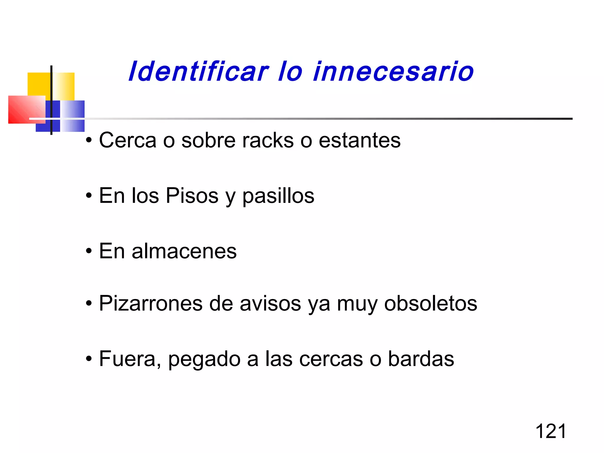121
• Cerca o sobre racks o estantes
• En los Pisos y pasillos
• En almacenes
• Pizarrones de avisos ya muy obsoletos
• Fuera, pegado a las cercas o bardas
Identificar lo innecesario
 
