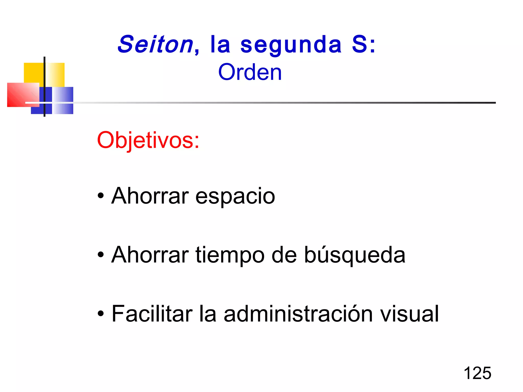125
Seiton, la segunda S:
Orden
Objetivos:
• Ahorrar espacio
• Ahorrar tiempo de búsqueda
• Facilitar la administración visual
 