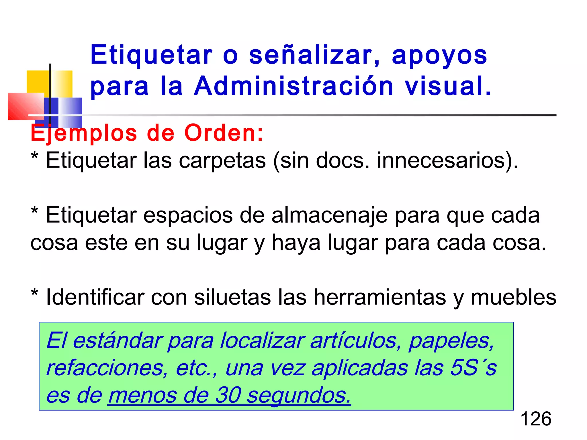 126
Ejemplos de Orden:
* Etiquetar las carpetas (sin docs. innecesarios).
* Etiquetar espacios de almacenaje para que cada
cosa este en su lugar y haya lugar para cada cosa.
* Identificar con siluetas las herramientas y muebles
El estándar para localizar artículos, papeles,
refacciones, etc., una vez aplicadas las 5S´s
es de menos de 30 segundos.
Etiquetar o señalizar, apoyos
para la Administración visual.
 
