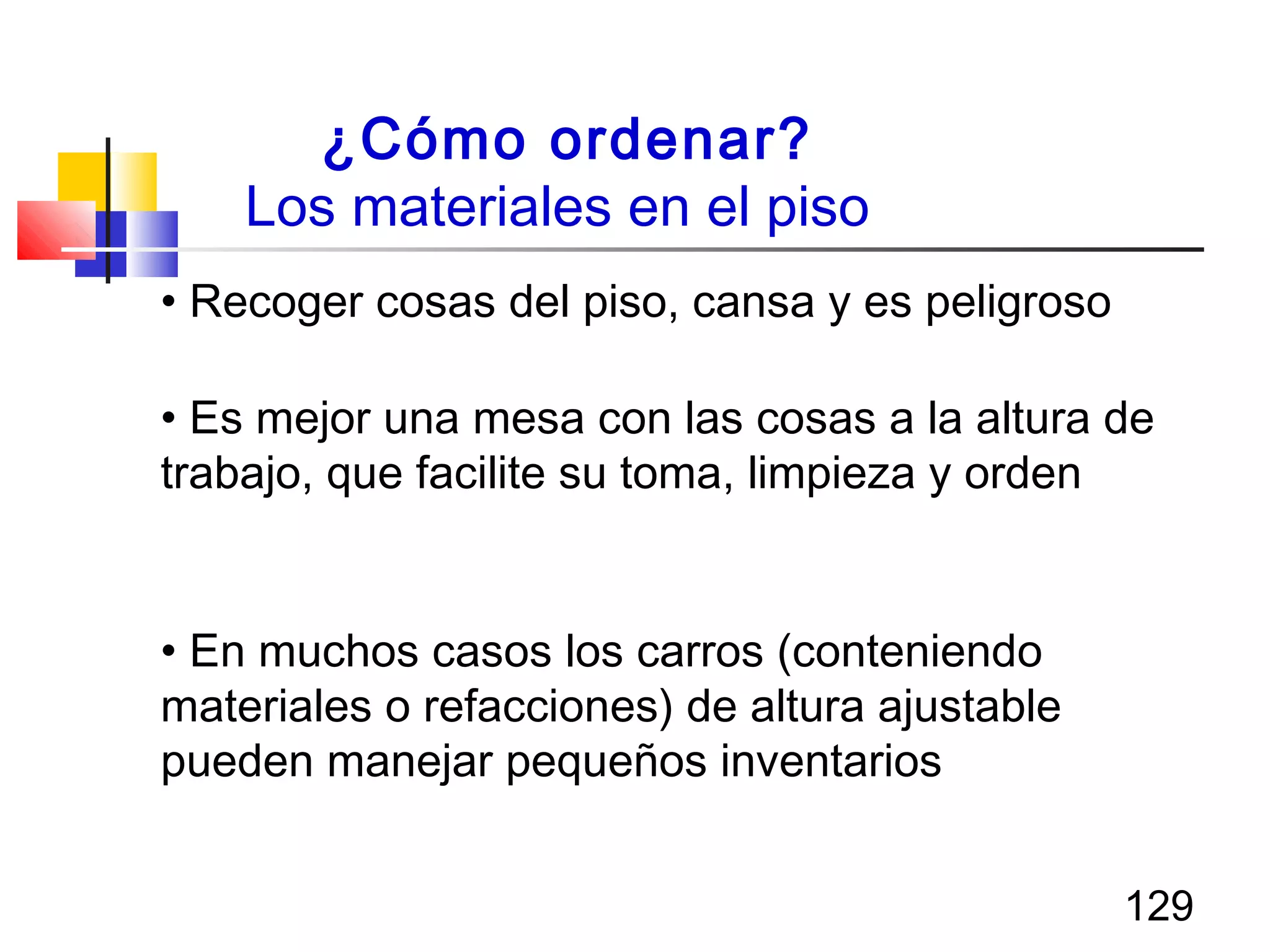 129
¿Cómo ordenar?
Los materiales en el piso
• Recoger cosas del piso, cansa y es peligroso
• Es mejor una mesa con las cosas a la altura de
trabajo, que facilite su toma, limpieza y orden
• En muchos casos los carros (conteniendo
materiales o refacciones) de altura ajustable
pueden manejar pequeños inventarios
 