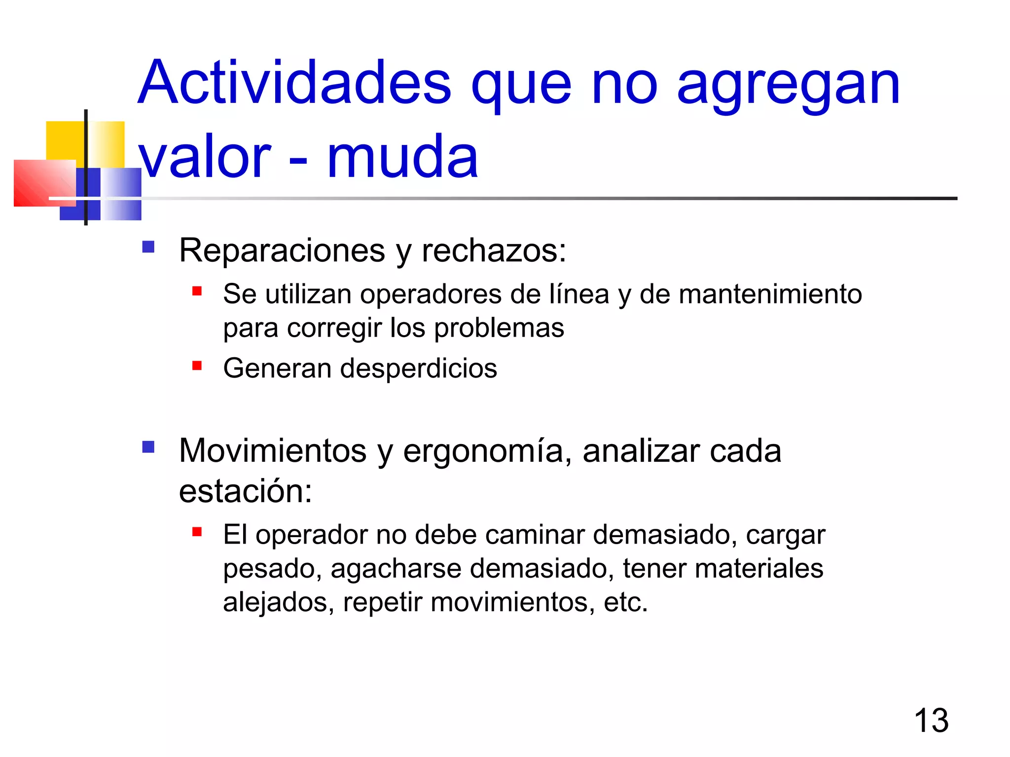 13
Actividades que no agregan
valor - muda
 Reparaciones y rechazos:
 Se utilizan operadores de línea y de mantenimiento
para corregir los problemas
 Generan desperdicios
 Movimientos y ergonomía, analizar cada
estación:
 El operador no debe caminar demasiado, cargar
pesado, agacharse demasiado, tener materiales
alejados, repetir movimientos, etc.
 
