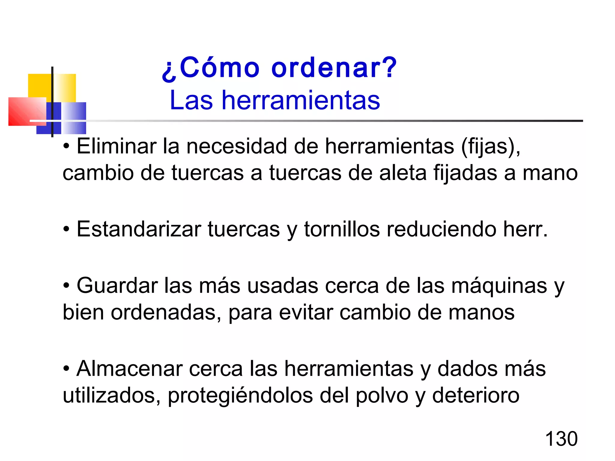 130
¿Cómo ordenar?
Las herramientas
• Eliminar la necesidad de herramientas (fijas),
cambio de tuercas a tuercas de aleta fijadas a mano
• Estandarizar tuercas y tornillos reduciendo herr.
• Guardar las más usadas cerca de las máquinas y
bien ordenadas, para evitar cambio de manos
• Almacenar cerca las herramientas y dados más
utilizados, protegiéndolos del polvo y deterioro
 