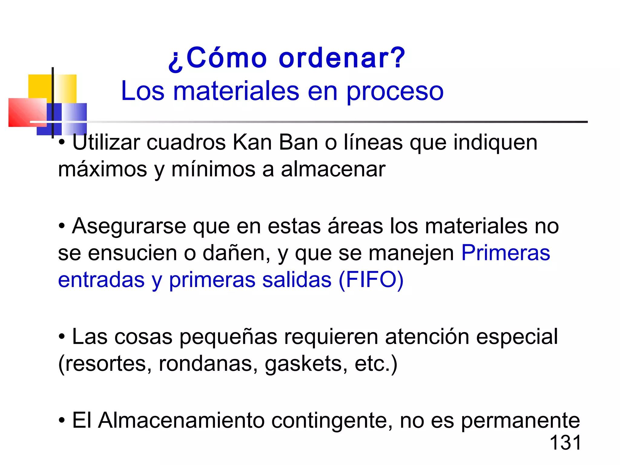 131
¿Cómo ordenar?
Los materiales en proceso
• Utilizar cuadros Kan Ban o líneas que indiquen
máximos y mínimos a almacenar
• Asegurarse que en estas áreas los materiales no
se ensucien o dañen, y que se manejen Primeras
entradas y primeras salidas (FIFO)
• Las cosas pequeñas requieren atención especial
(resortes, rondanas, gaskets, etc.)
• El Almacenamiento contingente, no es permanente
 