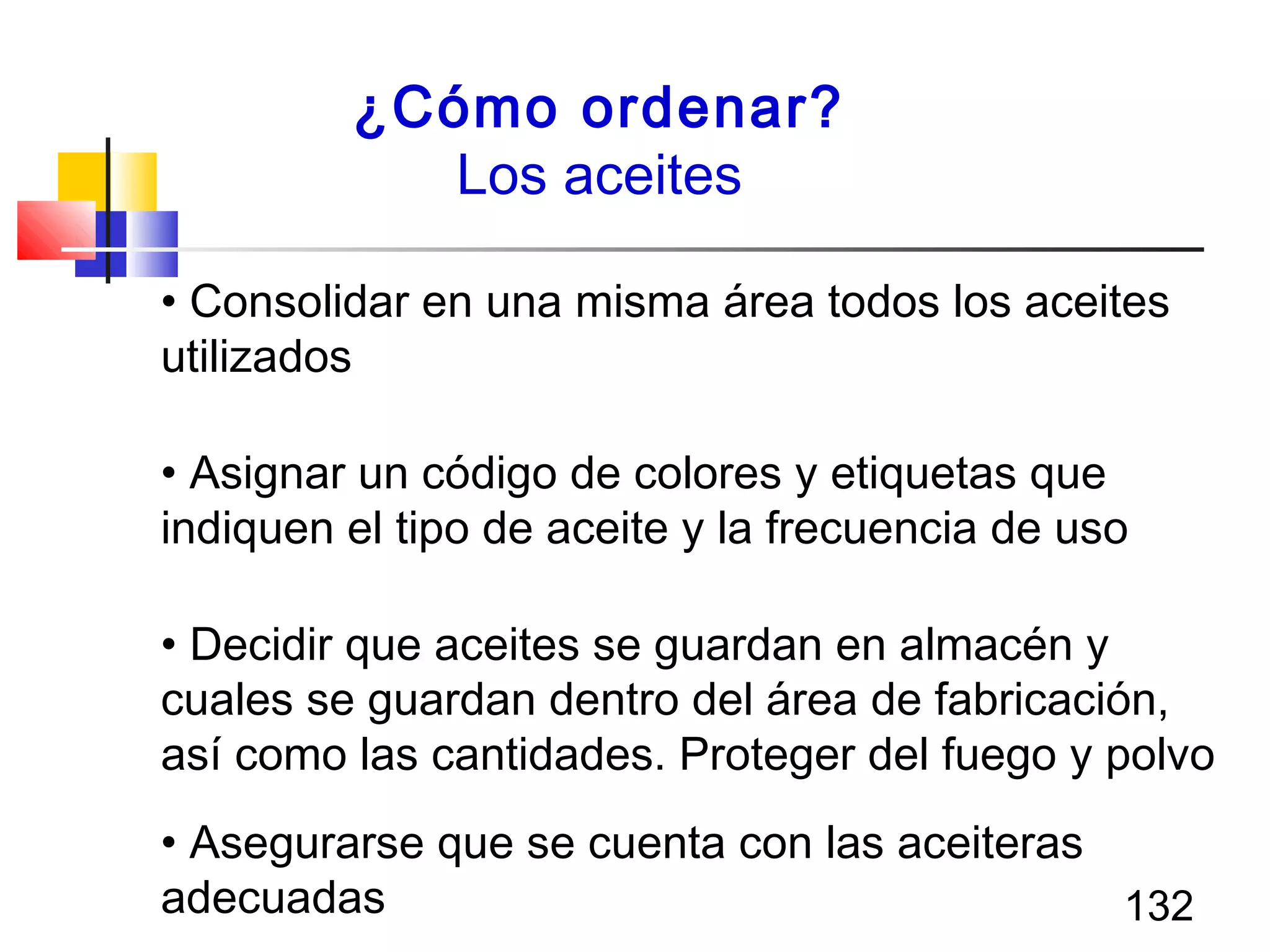 132
¿Cómo ordenar?
Los aceites
• Consolidar en una misma área todos los aceites
utilizados
• Asignar un código de colores y etiquetas que
indiquen el tipo de aceite y la frecuencia de uso
• Decidir que aceites se guardan en almacén y
cuales se guardan dentro del área de fabricación,
así como las cantidades. Proteger del fuego y polvo
• Asegurarse que se cuenta con las aceiteras
adecuadas
 