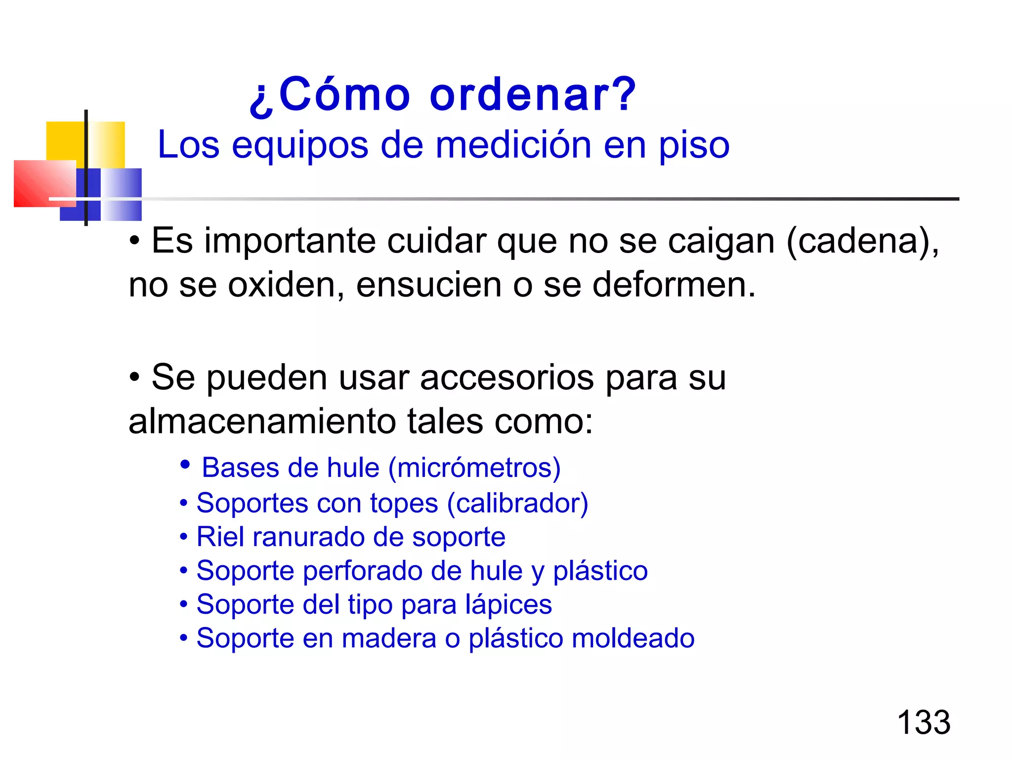 133
¿Cómo ordenar?
Los equipos de medición en piso
• Es importante cuidar que no se caigan (cadena),
no se oxiden, ensucien o se deformen.
• Se pueden usar accesorios para su
almacenamiento tales como:
• Bases de hule (micrómetros)
• Soportes con topes (calibrador)
• Riel ranurado de soporte
• Soporte perforado de hule y plástico
• Soporte del tipo para lápices
• Soporte en madera o plástico moldeado
 