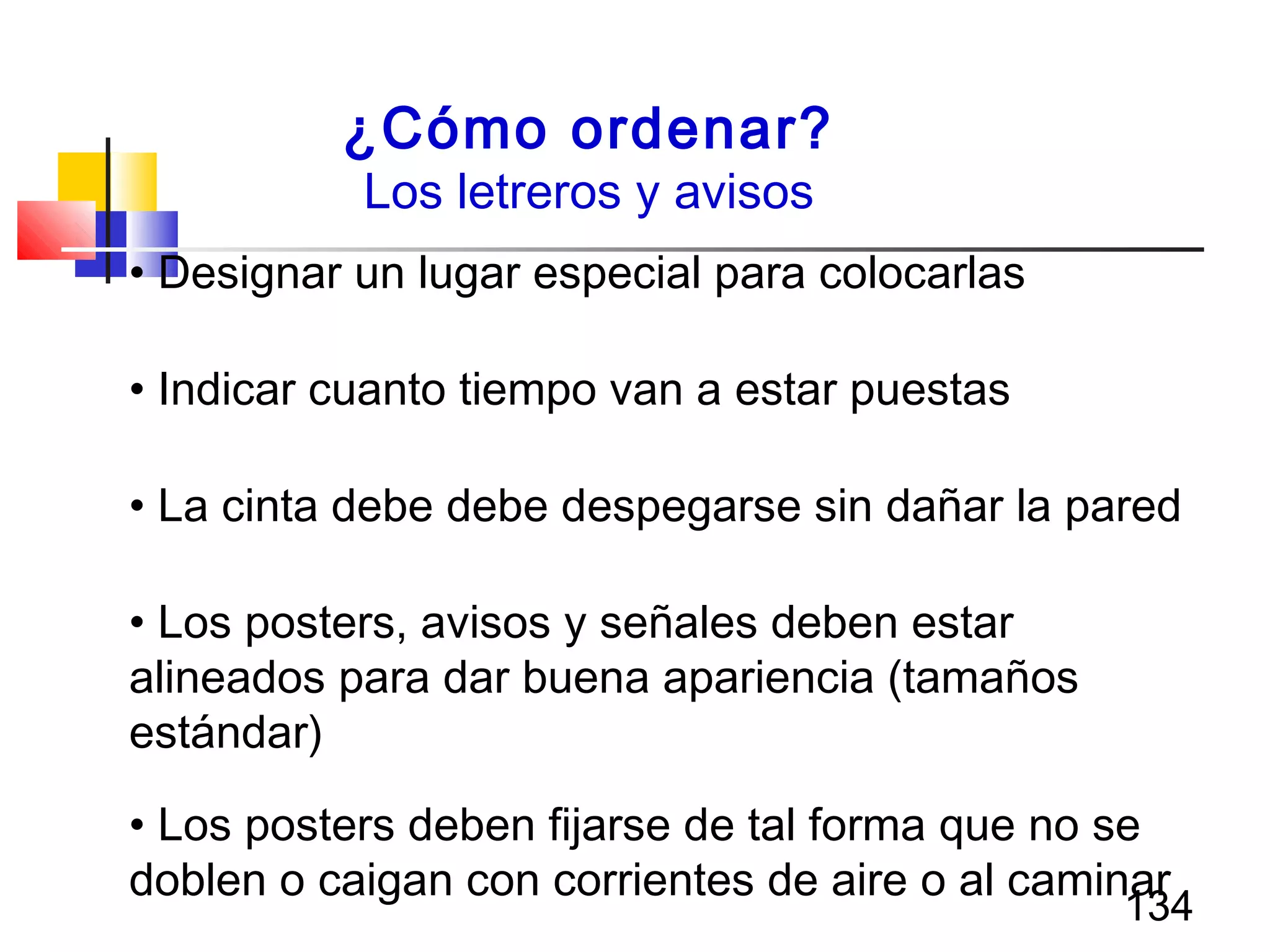134
¿Cómo ordenar?
Los letreros y avisos
• Designar un lugar especial para colocarlas
• Indicar cuanto tiempo van a estar puestas
• La cinta debe debe despegarse sin dañar la pared
• Los posters, avisos y señales deben estar
alineados para dar buena apariencia (tamaños
estándar)
• Los posters deben fijarse de tal forma que no se
doblen o caigan con corrientes de aire o al caminar
 