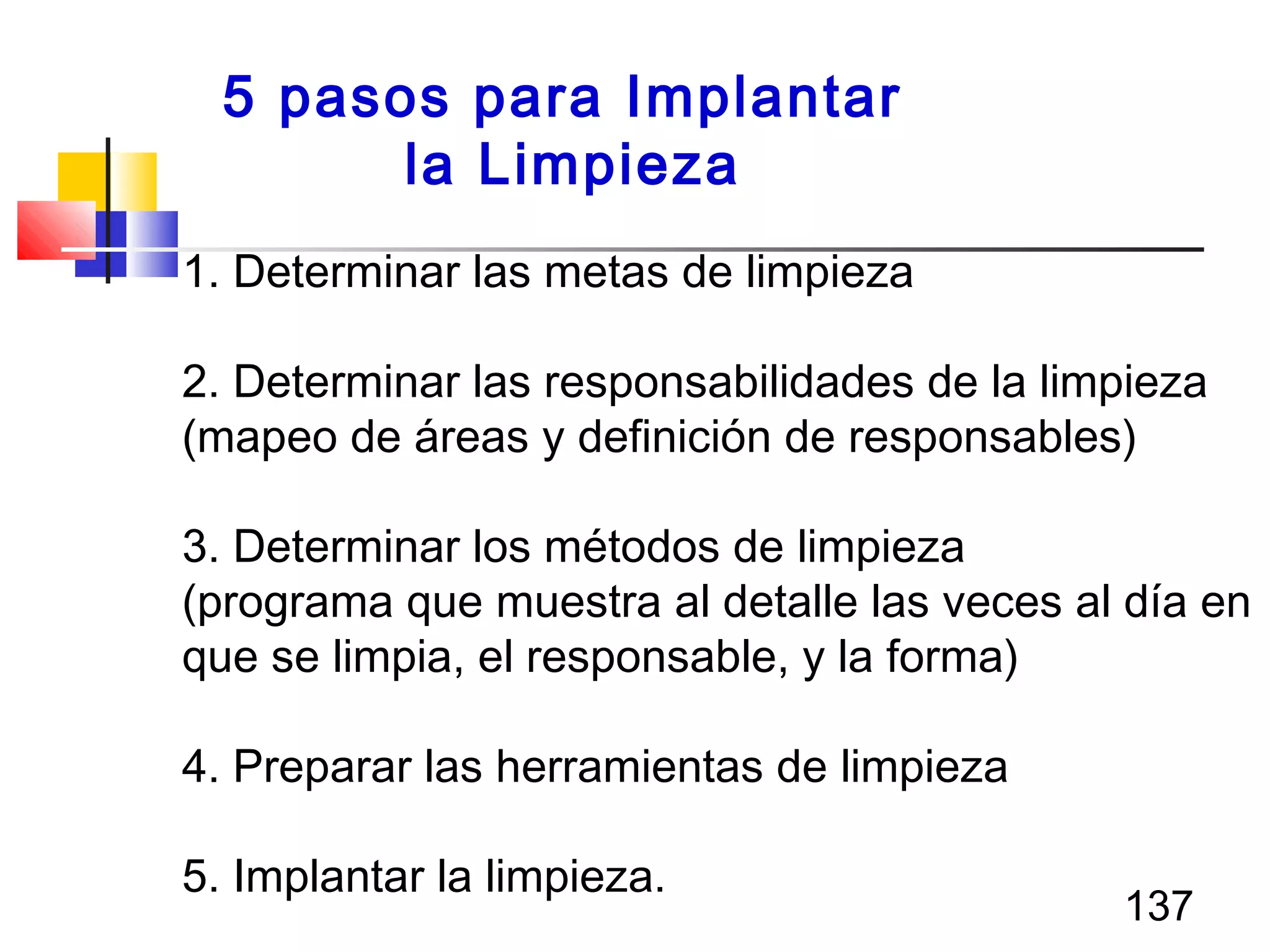 137
1. Determinar las metas de limpieza
2. Determinar las responsabilidades de la limpieza
(mapeo de áreas y definición de responsables)
3. Determinar los métodos de limpieza
(programa que muestra al detalle las veces al día en
que se limpia, el responsable, y la forma)
4. Preparar las herramientas de limpieza
5. Implantar la limpieza.
5 pasos para Implantar
la Limpieza
 