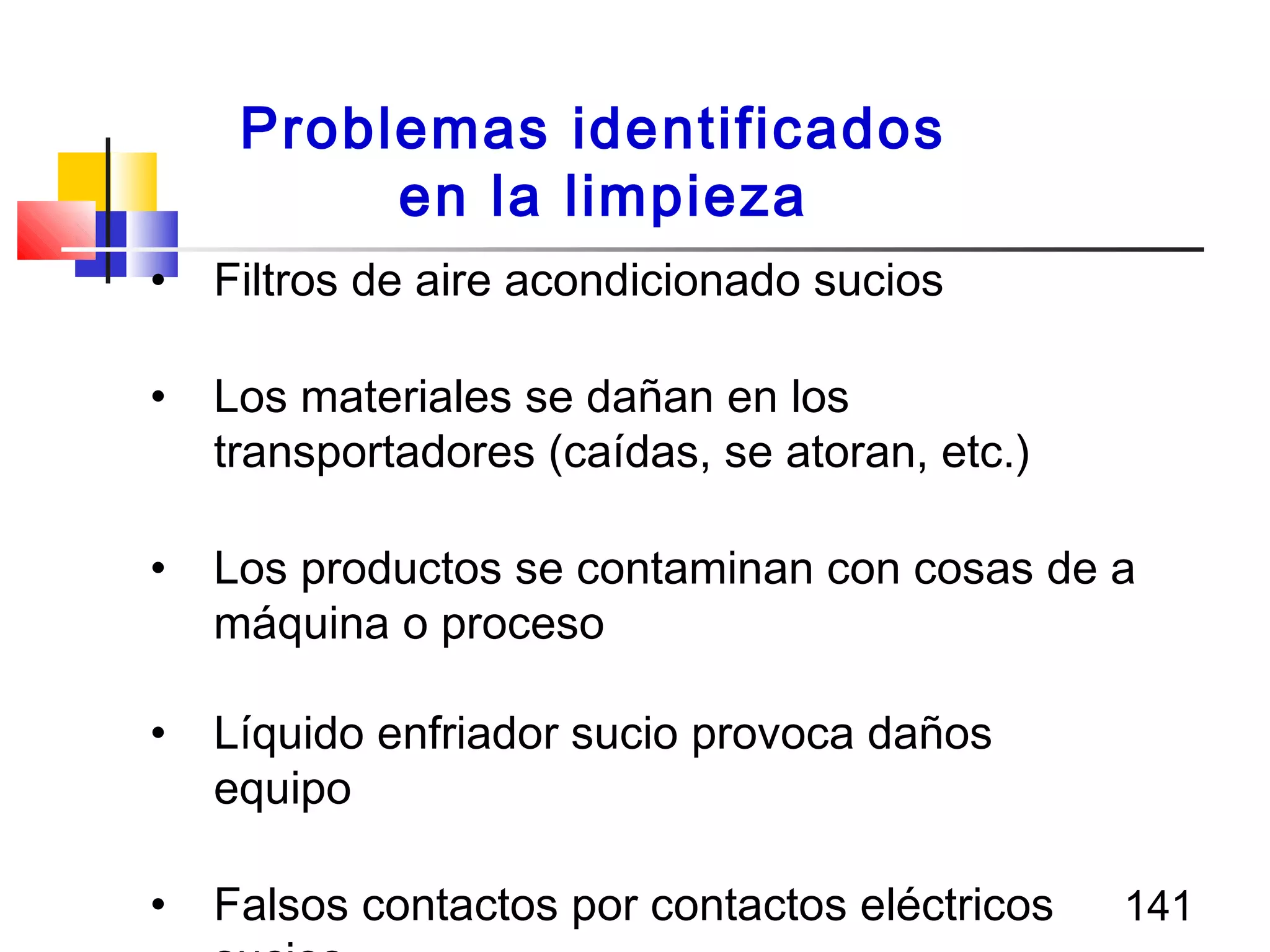 141
• Filtros de aire acondicionado sucios
• Los materiales se dañan en los
transportadores (caídas, se atoran, etc.)
• Los productos se contaminan con cosas de a
máquina o proceso
• Líquido enfriador sucio provoca daños
equipo
• Falsos contactos por contactos eléctricos
Problemas identificados
en la limpieza
 