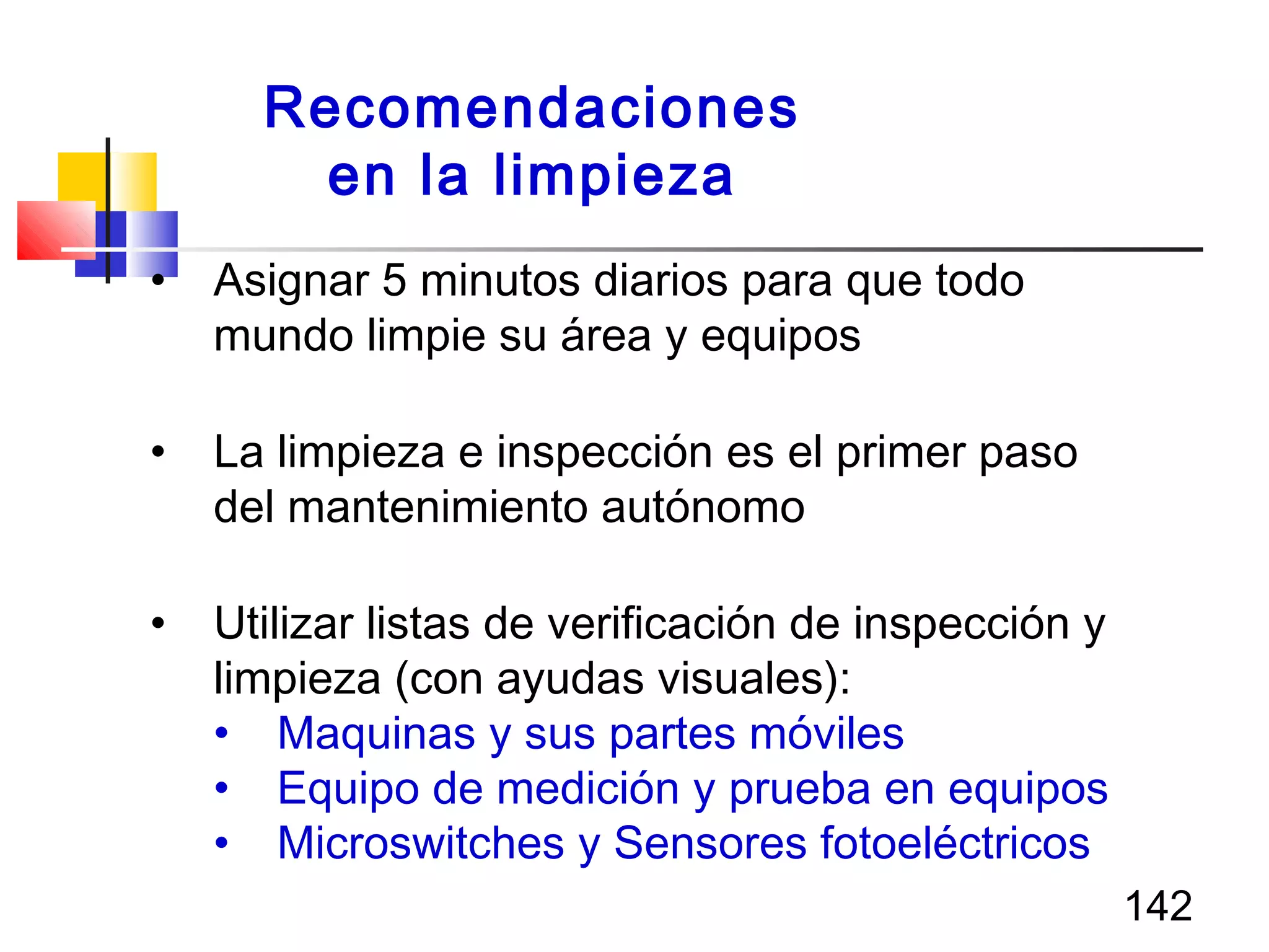 142
• Asignar 5 minutos diarios para que todo
mundo limpie su área y equipos
• La limpieza e inspección es el primer paso
del mantenimiento autónomo
• Utilizar listas de verificación de inspección y
limpieza (con ayudas visuales):
• Maquinas y sus partes móviles
• Equipo de medición y prueba en equipos
• Microswitches y Sensores fotoeléctricos
Recomendaciones
en la limpieza
 