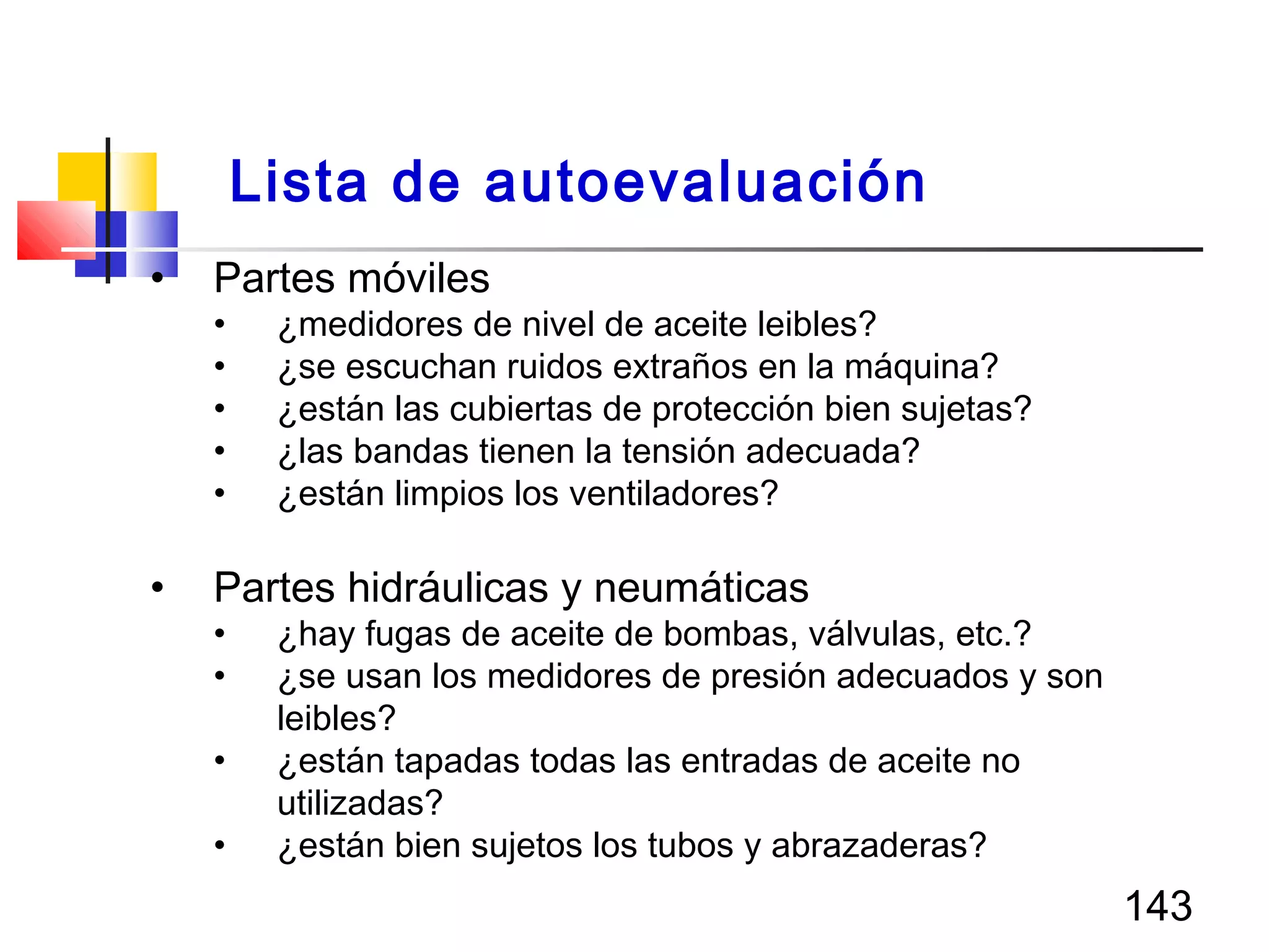 143
• Partes móviles
• ¿medidores de nivel de aceite leibles?
• ¿se escuchan ruidos extraños en la máquina?
• ¿están las cubiertas de protección bien sujetas?
• ¿las bandas tienen la tensión adecuada?
• ¿están limpios los ventiladores?
• Partes hidráulicas y neumáticas
• ¿hay fugas de aceite de bombas, válvulas, etc.?
• ¿se usan los medidores de presión adecuados y son
leibles?
• ¿están tapadas todas las entradas de aceite no
utilizadas?
• ¿están bien sujetos los tubos y abrazaderas?
Lista de autoevaluación
 