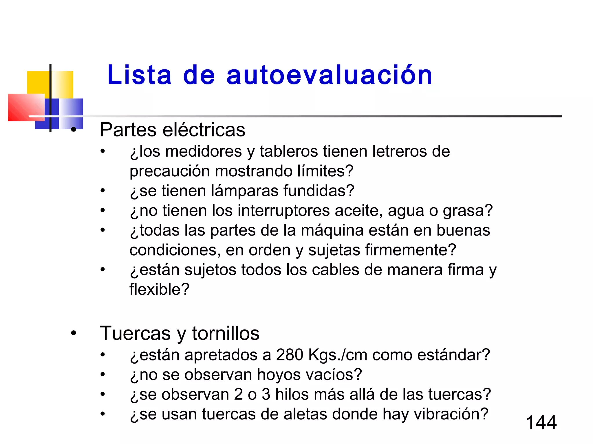 144
• Partes eléctricas
• ¿los medidores y tableros tienen letreros de
precaución mostrando límites?
• ¿se tienen lámparas fundidas?
• ¿no tienen los interruptores aceite, agua o grasa?
• ¿todas las partes de la máquina están en buenas
condiciones, en orden y sujetas firmemente?
• ¿están sujetos todos los cables de manera firma y
flexible?
• Tuercas y tornillos
• ¿están apretados a 280 Kgs./cm como estándar?
• ¿no se observan hoyos vacíos?
• ¿se observan 2 o 3 hilos más allá de las tuercas?
• ¿se usan tuercas de aletas donde hay vibración?
Lista de autoevaluación
 