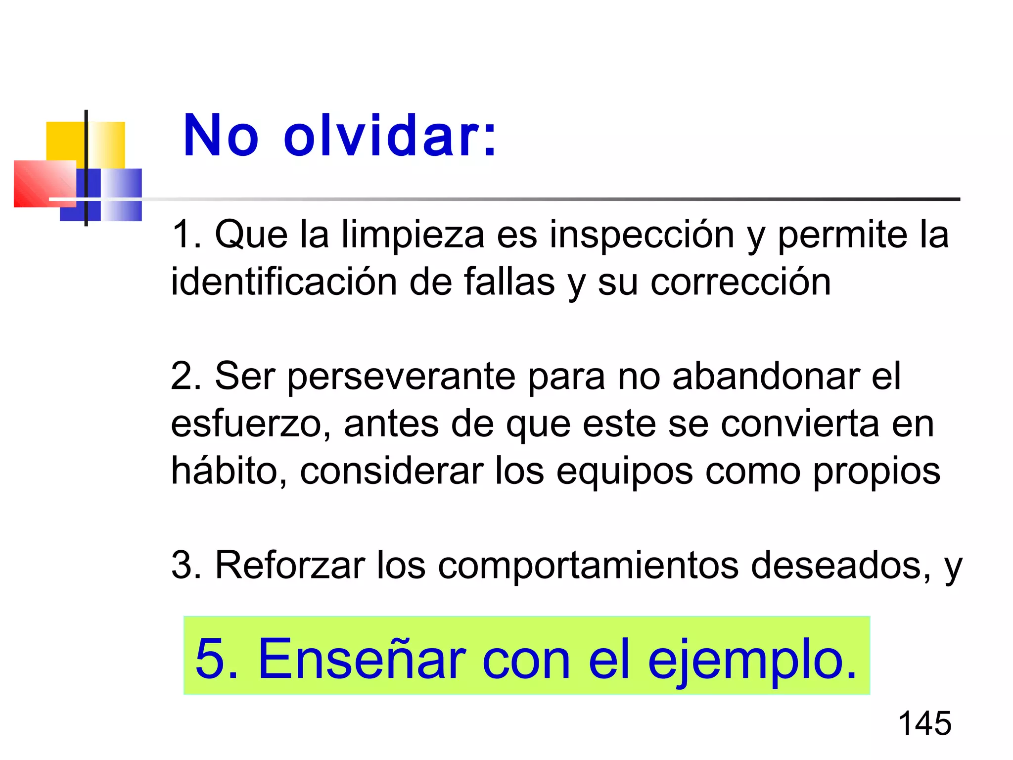 145
1. Que la limpieza es inspección y permite la
identificación de fallas y su corrección
2. Ser perseverante para no abandonar el
esfuerzo, antes de que este se convierta en
hábito, considerar los equipos como propios
3. Reforzar los comportamientos deseados, y
No olvidar:
5. Enseñar con el ejemplo.
 