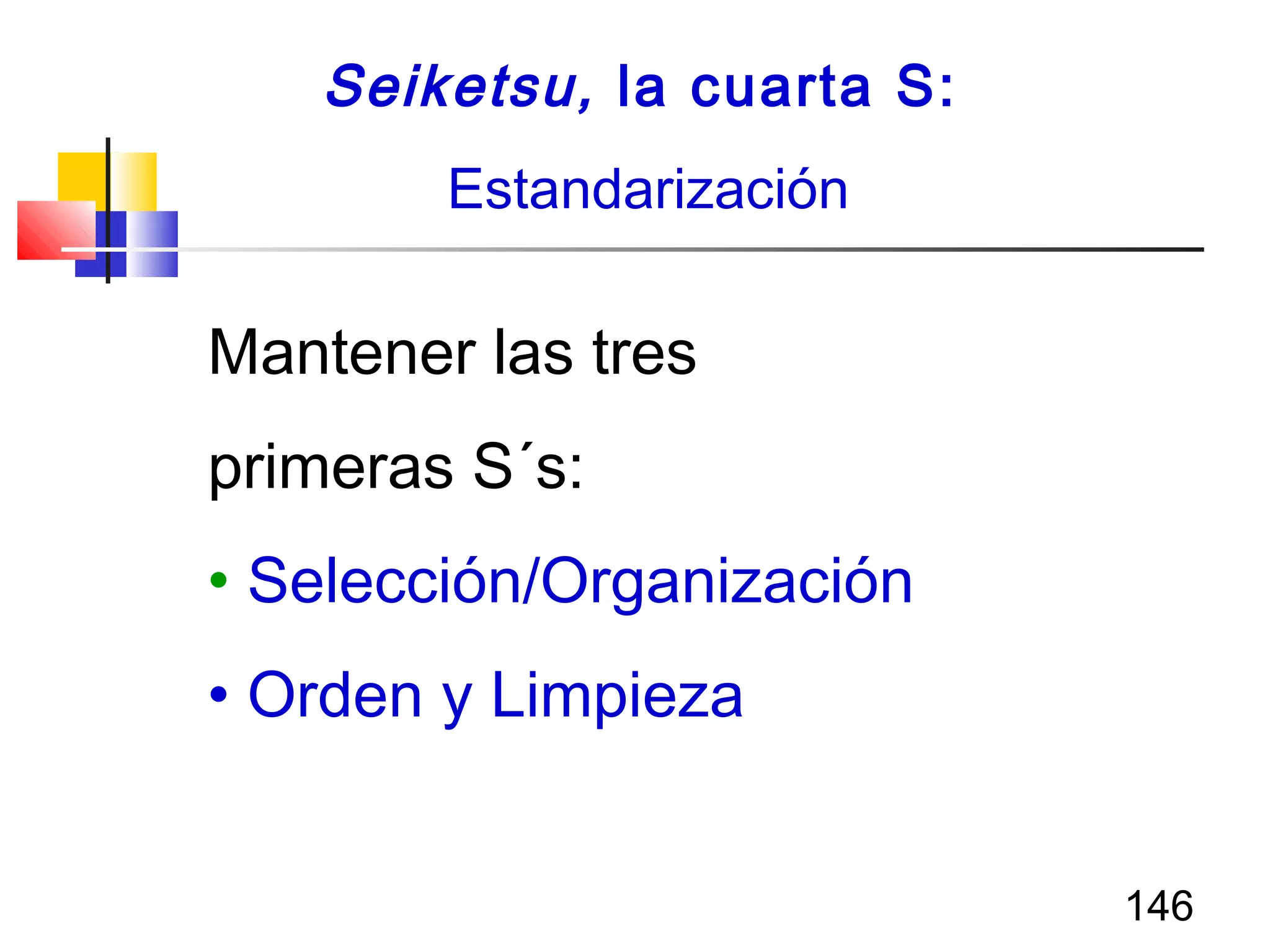 146
Mantener las tres
primeras S´s:
• Selección/Organización
• Orden y Limpieza
Seiketsu, la cuarta S:
Estandarización
 