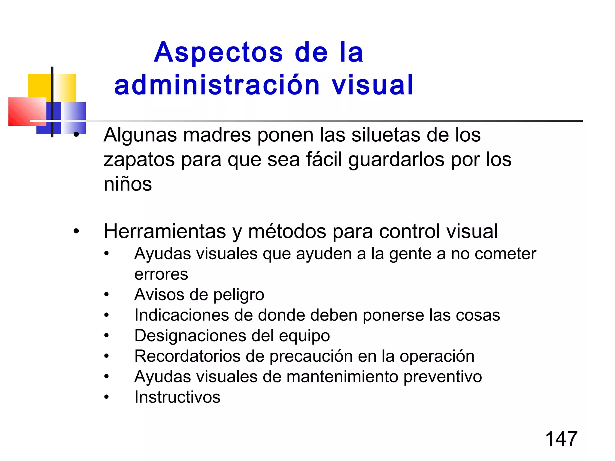 147
• Algunas madres ponen las siluetas de los
zapatos para que sea fácil guardarlos por los
niños
• Herramientas y métodos para control visual
• Ayudas visuales que ayuden a la gente a no cometer
errores
• Avisos de peligro
• Indicaciones de donde deben ponerse las cosas
• Designaciones del equipo
• Recordatorios de precaución en la operación
• Ayudas visuales de mantenimiento preventivo
• Instructivos
Aspectos de la
administración visual
 