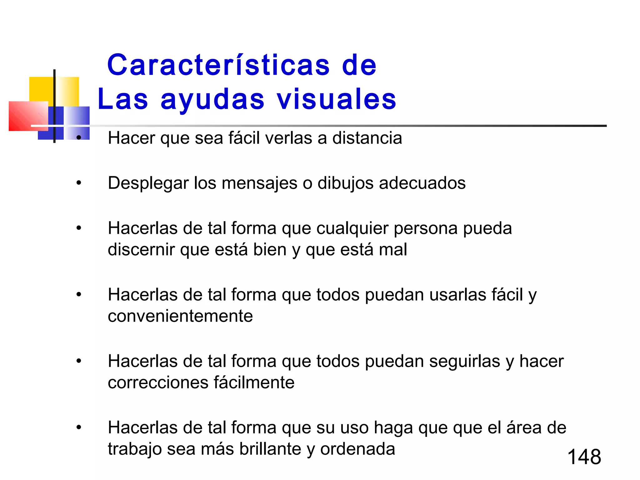 148
• Hacer que sea fácil verlas a distancia
• Desplegar los mensajes o dibujos adecuados
• Hacerlas de tal forma que cualquier persona pueda
discernir que está bien y que está mal
• Hacerlas de tal forma que todos puedan usarlas fácil y
convenientemente
• Hacerlas de tal forma que todos puedan seguirlas y hacer
correcciones fácilmente
• Hacerlas de tal forma que su uso haga que que el área de
trabajo sea más brillante y ordenada
Características de
Las ayudas visuales
 