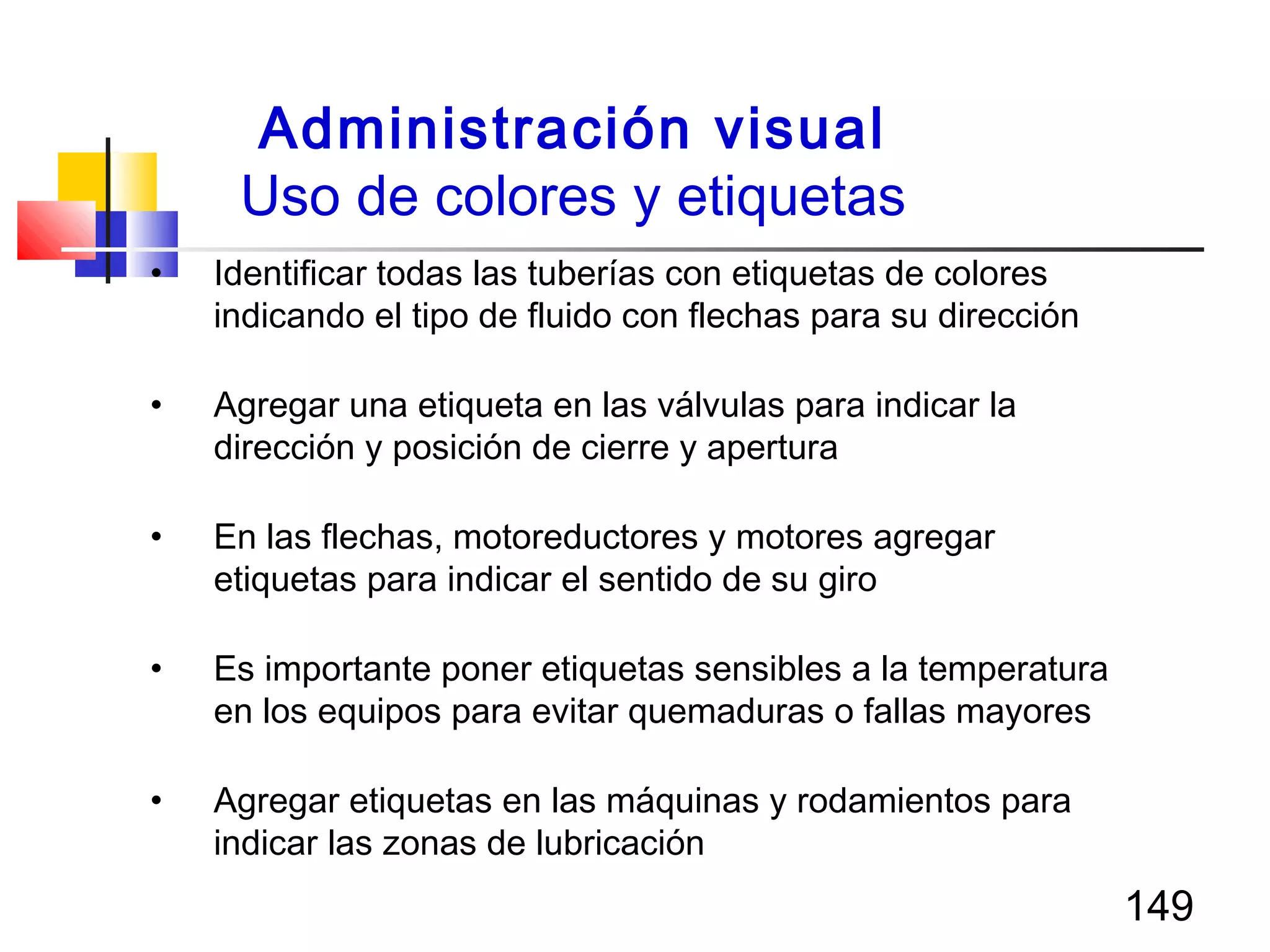 149
• Identificar todas las tuberías con etiquetas de colores
indicando el tipo de fluido con flechas para su dirección
• Agregar una etiqueta en las válvulas para indicar la
dirección y posición de cierre y apertura
• En las flechas, motoreductores y motores agregar
etiquetas para indicar el sentido de su giro
• Es importante poner etiquetas sensibles a la temperatura
en los equipos para evitar quemaduras o fallas mayores
• Agregar etiquetas en las máquinas y rodamientos para
indicar las zonas de lubricación
Administración visual
Uso de colores y etiquetas
 
