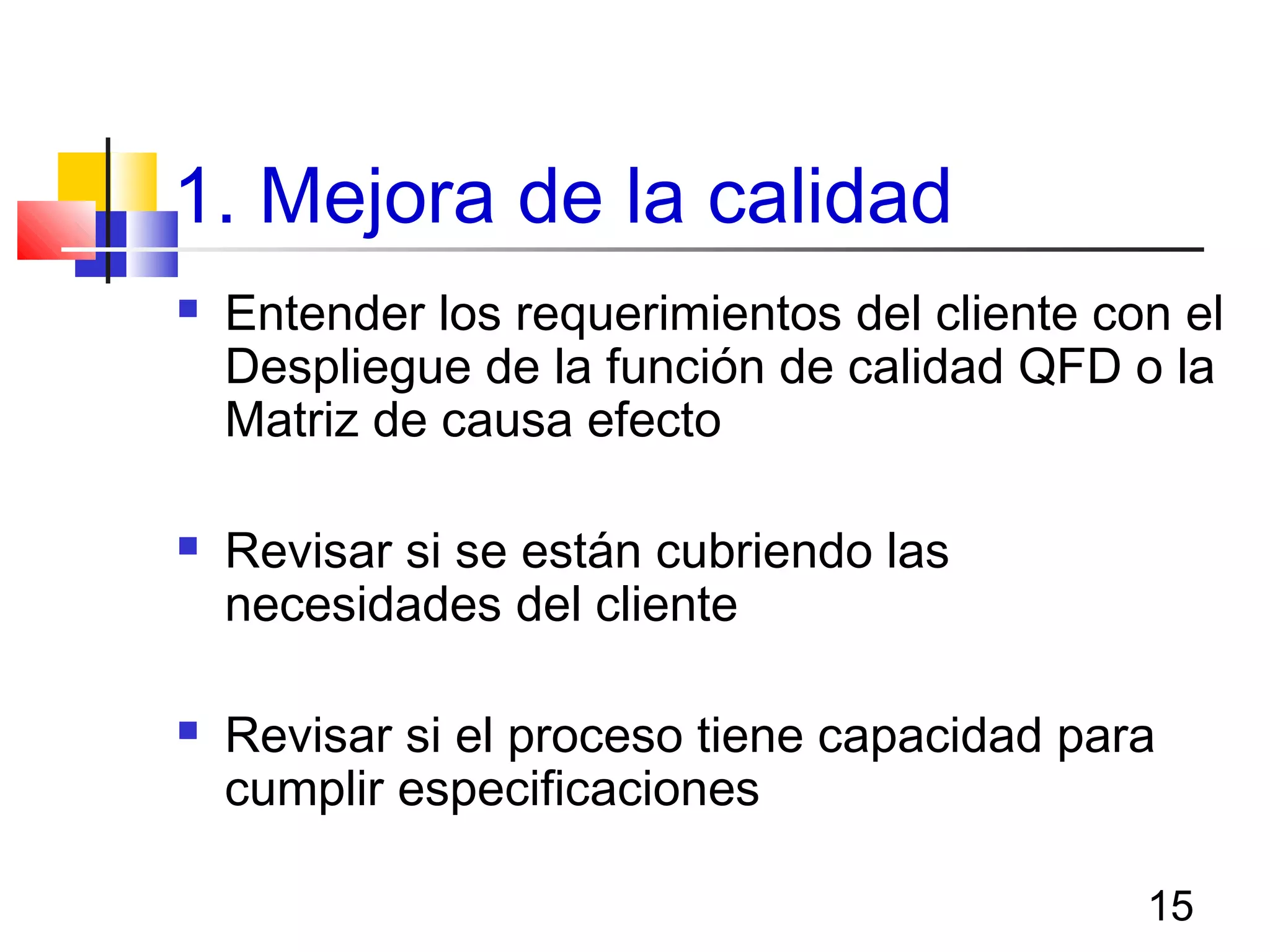 15
1. Mejora de la calidad
 Entender los requerimientos del cliente con el
Despliegue de la función de calidad QFD o la
Matriz de causa efecto
 Revisar si se están cubriendo las
necesidades del cliente
 Revisar si el proceso tiene capacidad para
cumplir especificaciones
 