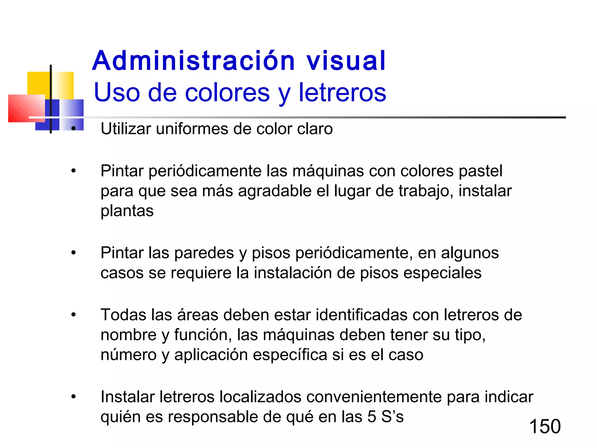 150
• Utilizar uniformes de color claro
• Pintar periódicamente las máquinas con colores pastel
para que sea más agradable el lugar de trabajo, instalar
plantas
• Pintar las paredes y pisos periódicamente, en algunos
casos se requiere la instalación de pisos especiales
• Todas las áreas deben estar identificadas con letreros de
nombre y función, las máquinas deben tener su tipo,
número y aplicación específica si es el caso
• Instalar letreros localizados convenientemente para indicar
quién es responsable de qué en las 5 S’s
Administración visual
Uso de colores y letreros
 