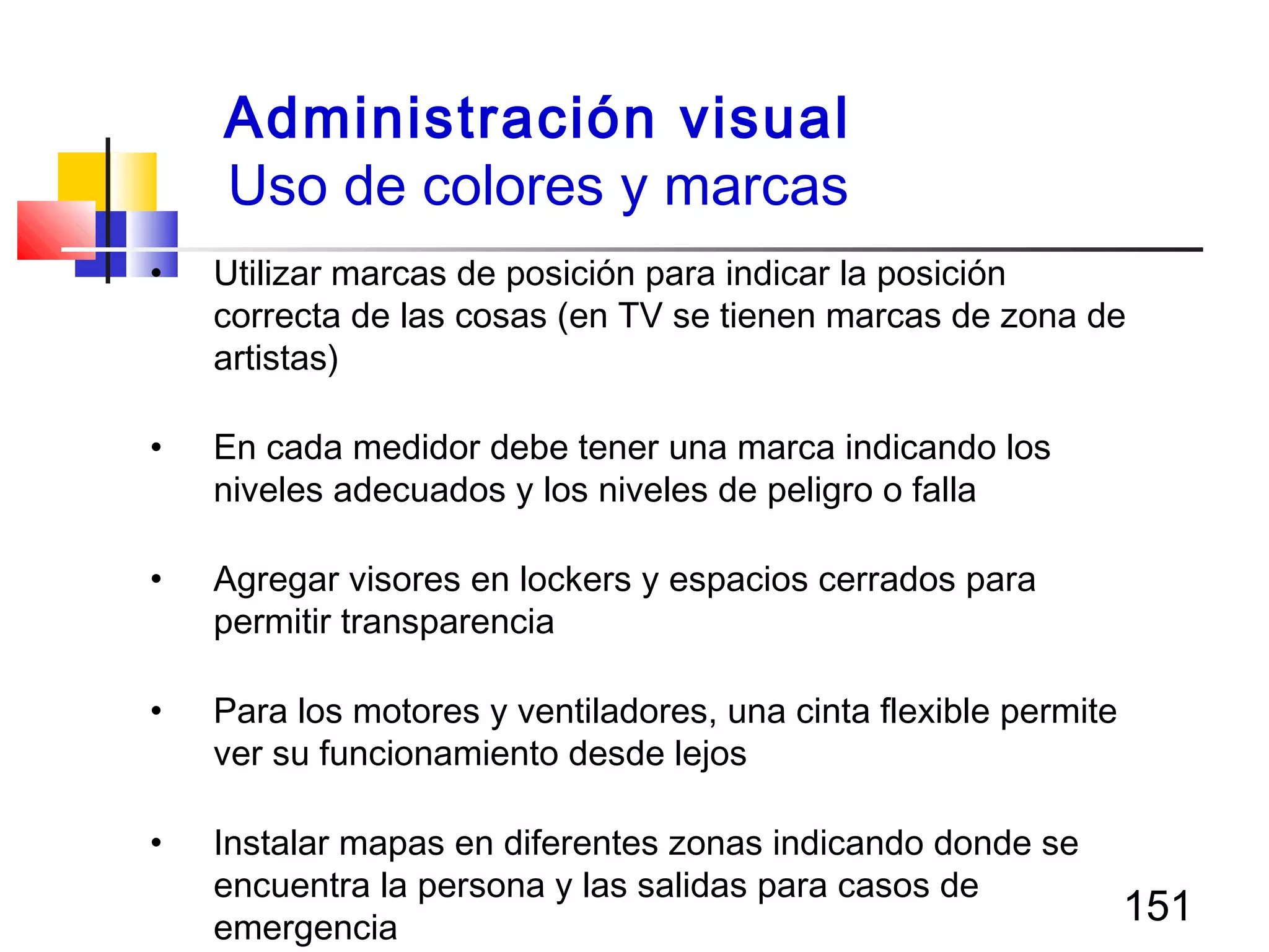151
• Utilizar marcas de posición para indicar la posición
correcta de las cosas (en TV se tienen marcas de zona de
artistas)
• En cada medidor debe tener una marca indicando los
niveles adecuados y los niveles de peligro o falla
• Agregar visores en lockers y espacios cerrados para
permitir transparencia
• Para los motores y ventiladores, una cinta flexible permite
ver su funcionamiento desde lejos
• Instalar mapas en diferentes zonas indicando donde se
encuentra la persona y las salidas para casos de
emergencia
Administración visual
Uso de colores y marcas
 
