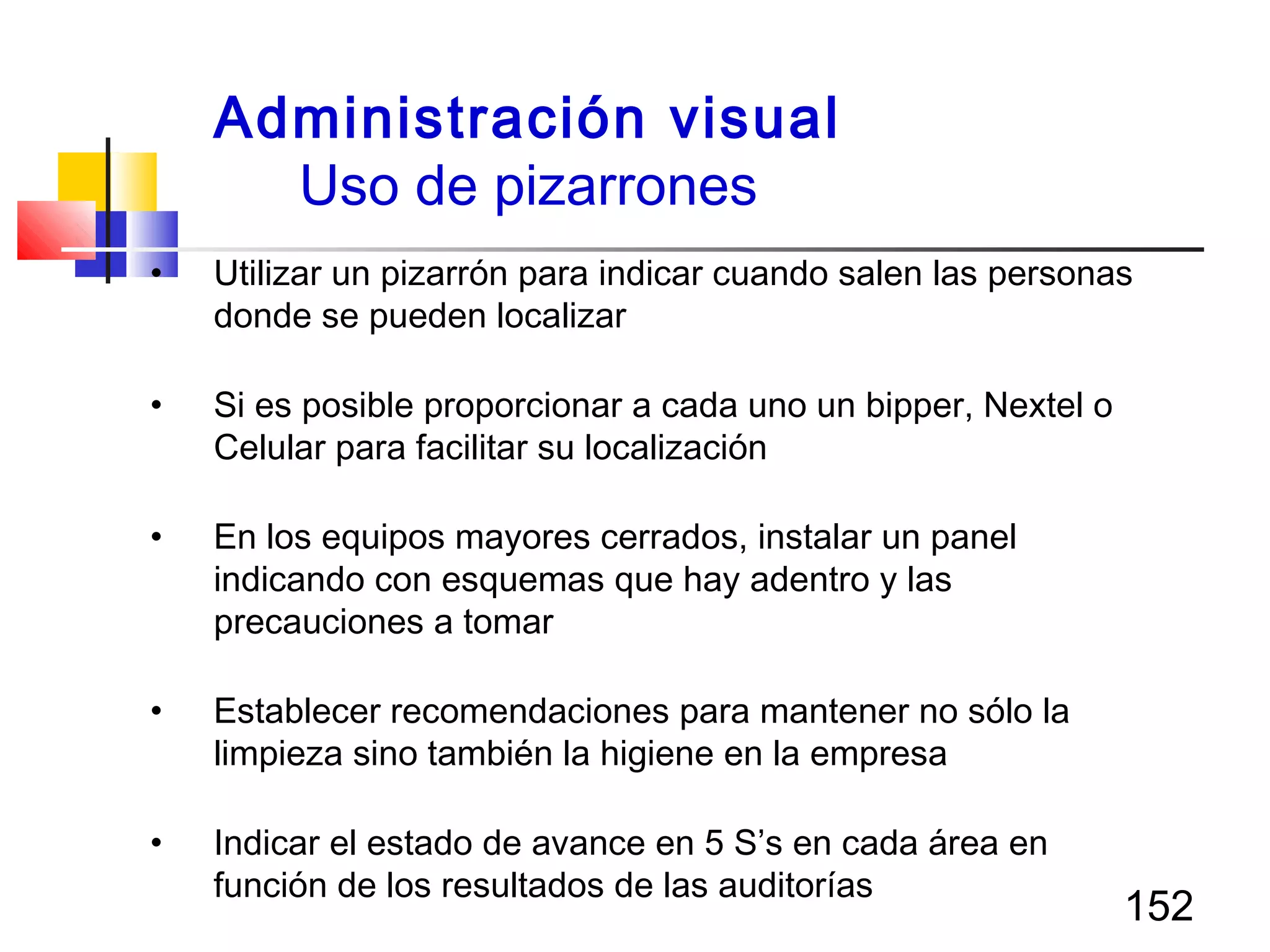 152
• Utilizar un pizarrón para indicar cuando salen las personas
donde se pueden localizar
• Si es posible proporcionar a cada uno un bipper, Nextel o
Celular para facilitar su localización
• En los equipos mayores cerrados, instalar un panel
indicando con esquemas que hay adentro y las
precauciones a tomar
• Establecer recomendaciones para mantener no sólo la
limpieza sino también la higiene en la empresa
• Indicar el estado de avance en 5 S’s en cada área en
función de los resultados de las auditorías
Administración visual
Uso de pizarrones
 