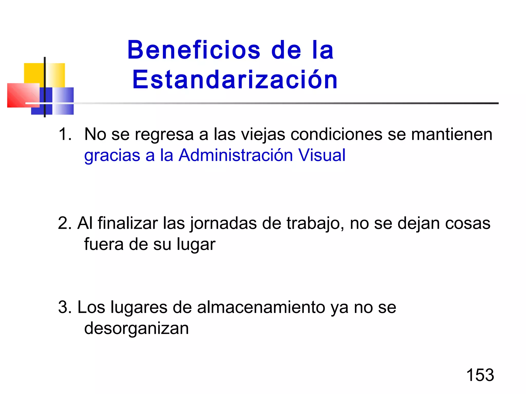 153
1. No se regresa a las viejas condiciones se mantienen
gracias a la Administración Visual
2. Al finalizar las jornadas de trabajo, no se dejan cosas
fuera de su lugar
3. Los lugares de almacenamiento ya no se
desorganizan
Beneficios de la
Estandarización
 