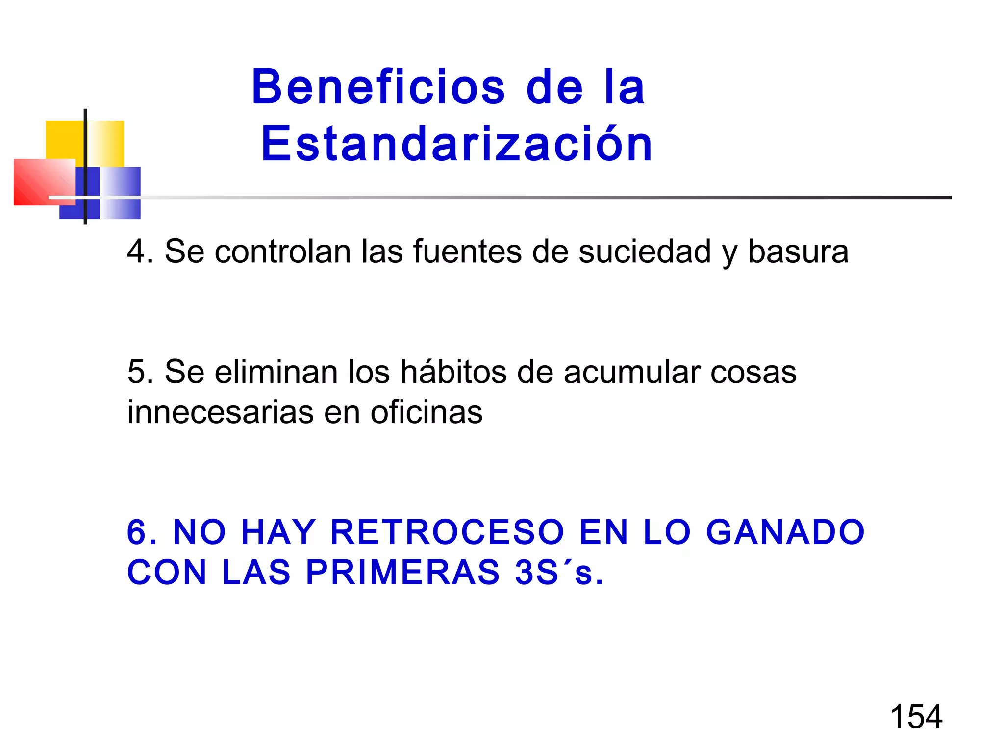 154
4. Se controlan las fuentes de suciedad y basura
5. Se eliminan los hábitos de acumular cosas
innecesarias en oficinas
6. NO HAY RETROCESO EN LO GANADO
CON LAS PRIMERAS 3S´s.
Beneficios de la
Estandarización
 