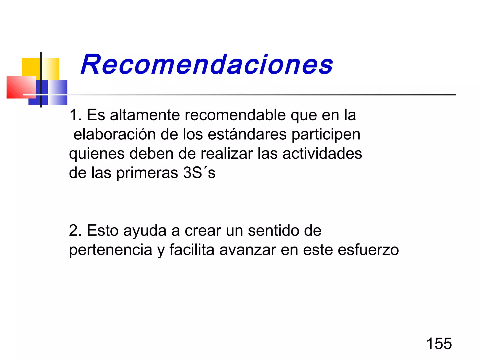 155
1. Es altamente recomendable que en la
elaboración de los estándares participen
quienes deben de realizar las actividades
de las primeras 3S´s
2. Esto ayuda a crear un sentido de
pertenencia y facilita avanzar en este esfuerzo
Recomendaciones
 