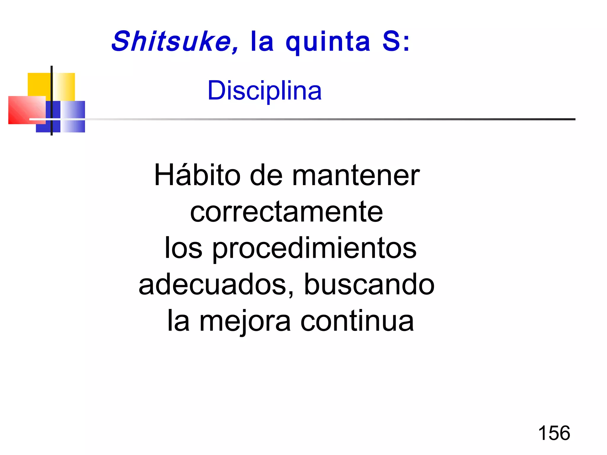 156
Shitsuke, la quinta S:
Disciplina
Hábito de mantener
correctamente
los procedimientos
adecuados, buscando
la mejora continua
 