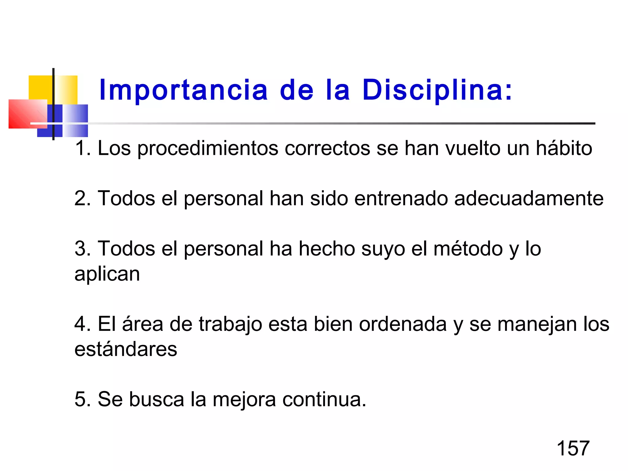 157
1. Los procedimientos correctos se han vuelto un hábito
2. Todos el personal han sido entrenado adecuadamente
3. Todos el personal ha hecho suyo el método y lo
aplican
4. El área de trabajo esta bien ordenada y se manejan los
estándares
5. Se busca la mejora continua.
Importancia de la Disciplina:
 