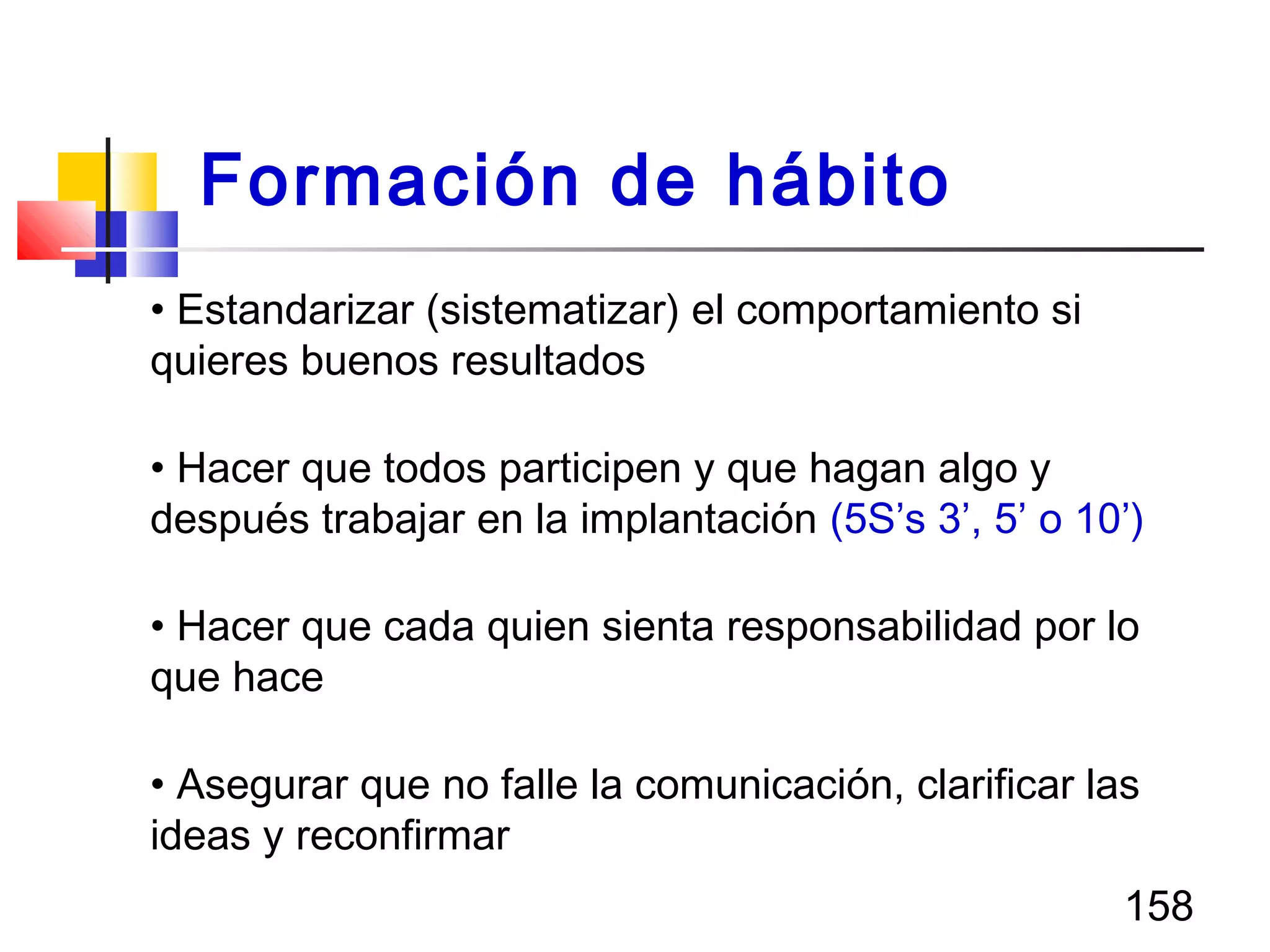 158
• Estandarizar (sistematizar) el comportamiento si
quieres buenos resultados
• Hacer que todos participen y que hagan algo y
después trabajar en la implantación (5S’s 3’, 5’ o 10’)
• Hacer que cada quien sienta responsabilidad por lo
que hace
• Asegurar que no falle la comunicación, clarificar las
ideas y reconfirmar
Formación de hábito
 