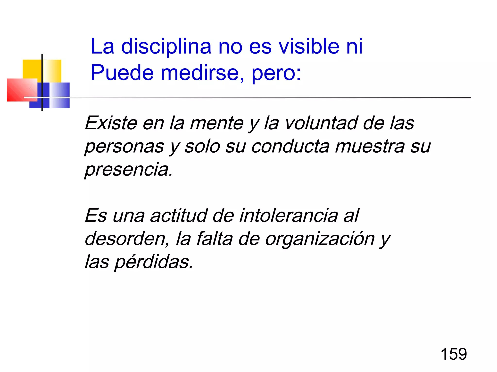 159
Existe en la mente y la voluntad de las
personas y solo su conducta muestra su
presencia.
Es una actitud de intolerancia al
desorden, la falta de organización y
las pérdidas.
La disciplina no es visible ni
Puede medirse, pero:
 