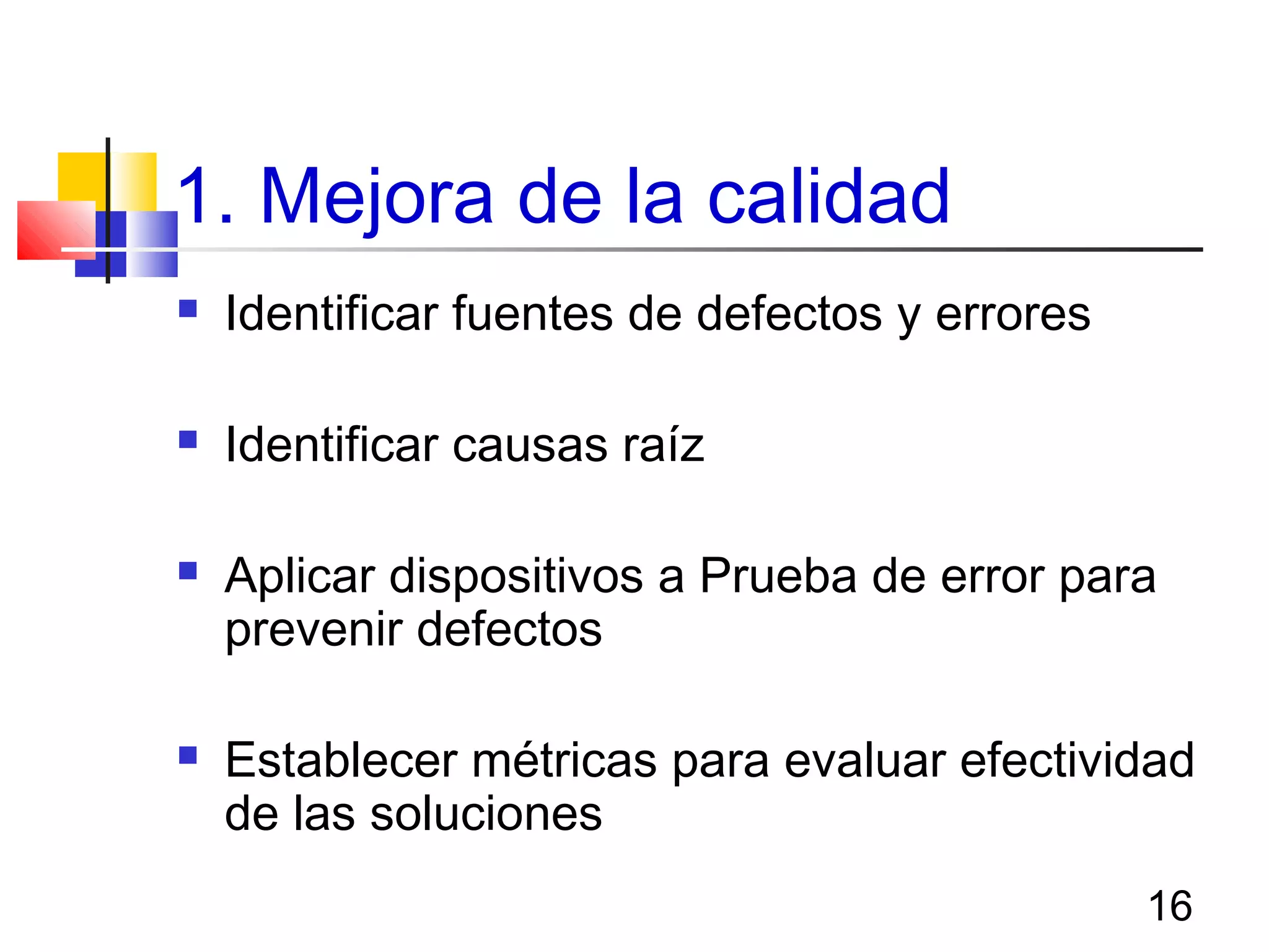 16
1. Mejora de la calidad
 Identificar fuentes de defectos y errores
 Identificar causas raíz
 Aplicar dispositivos a Prueba de error para
prevenir defectos
 Establecer métricas para evaluar efectividad
de las soluciones
 