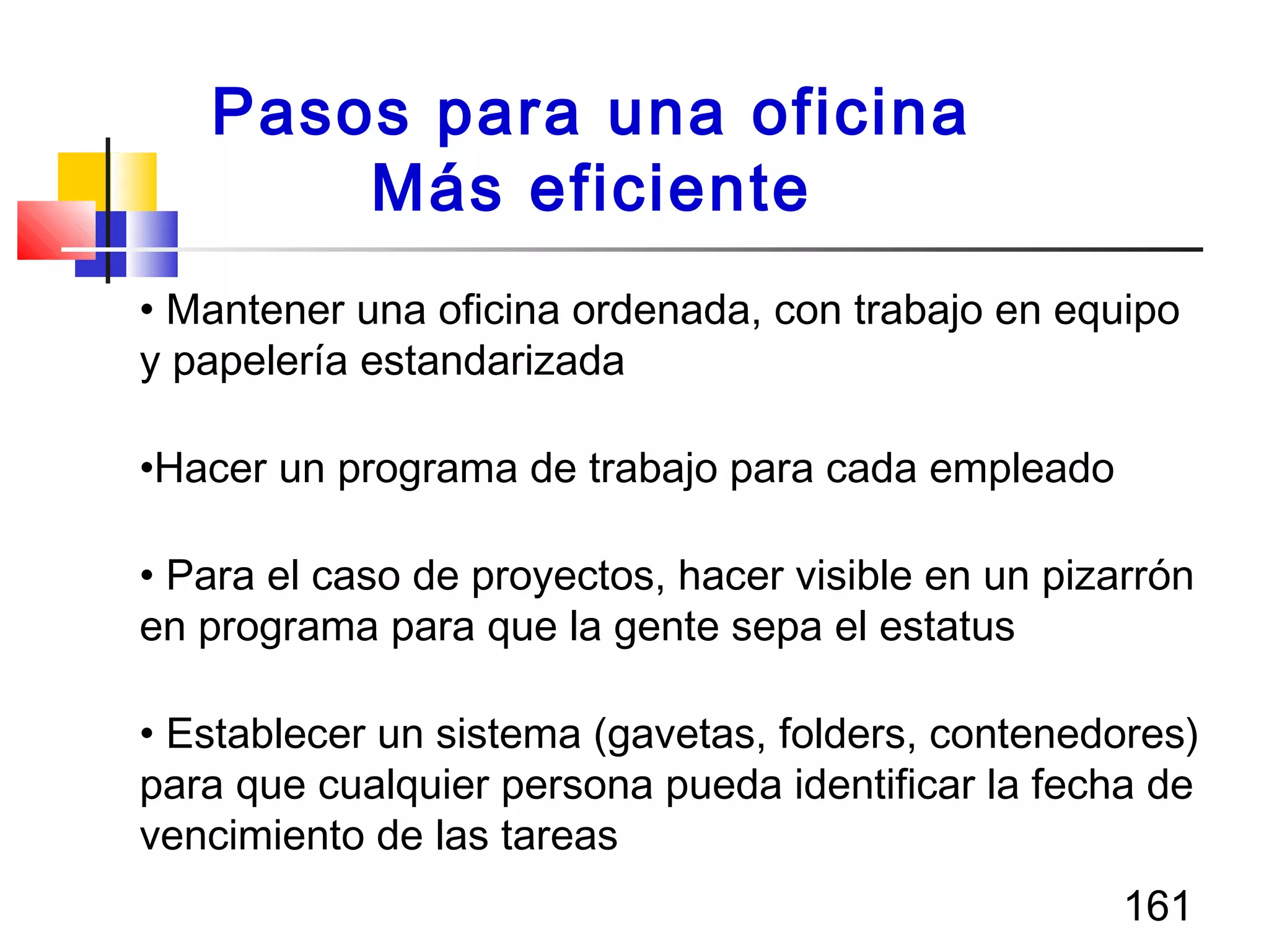 161
• Mantener una oficina ordenada, con trabajo en equipo
y papelería estandarizada
•Hacer un programa de trabajo para cada empleado
• Para el caso de proyectos, hacer visible en un pizarrón
en programa para que la gente sepa el estatus
• Establecer un sistema (gavetas, folders, contenedores)
para que cualquier persona pueda identificar la fecha de
vencimiento de las tareas
Pasos para una oficina
Más eficiente
 