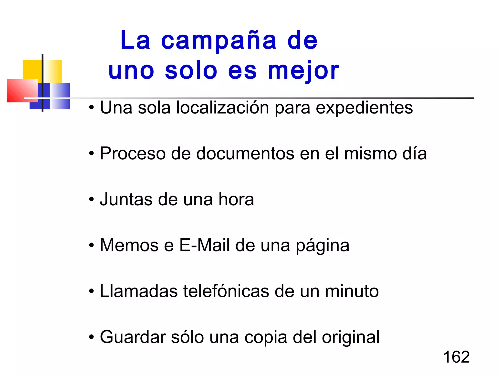 162
• Una sola localización para expedientes
• Proceso de documentos en el mismo día
• Juntas de una hora
• Memos e E-Mail de una página
• Llamadas telefónicas de un minuto
• Guardar sólo una copia del original
La campaña de
uno solo es mejor
 
