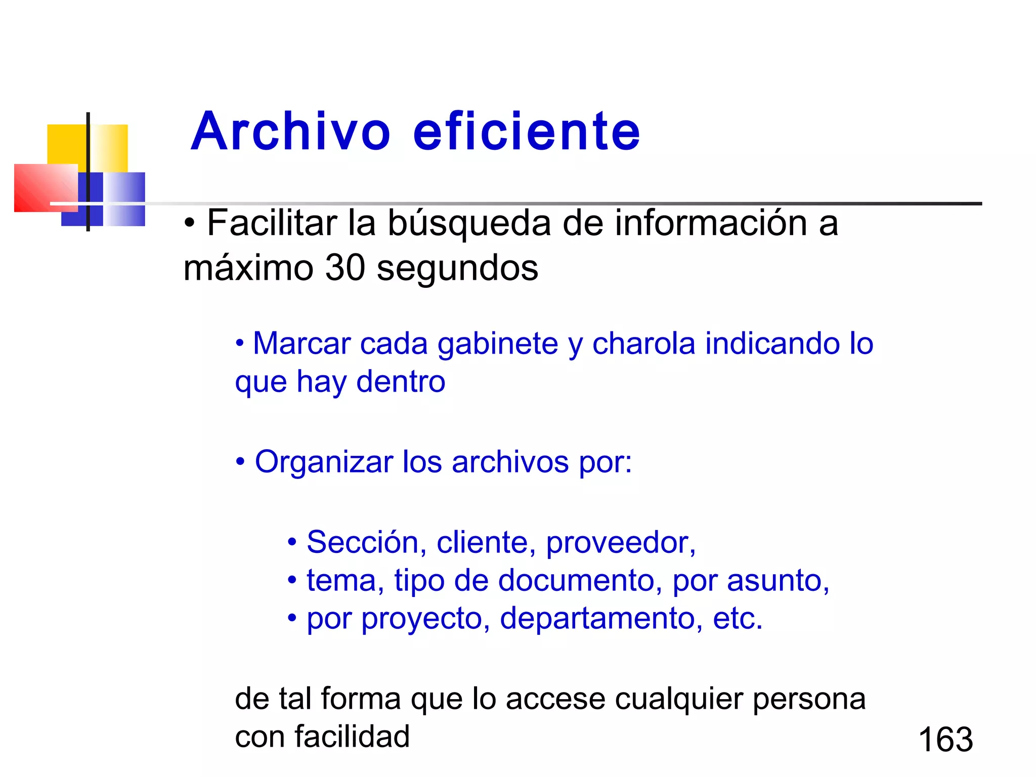 163
• Facilitar la búsqueda de información a
máximo 30 segundos
• Marcar cada gabinete y charola indicando lo
que hay dentro
• Organizar los archivos por:
• Sección, cliente, proveedor,
• tema, tipo de documento, por asunto,
• por proyecto, departamento, etc.
de tal forma que lo accese cualquier persona
con facilidad
Archivo eficiente
 