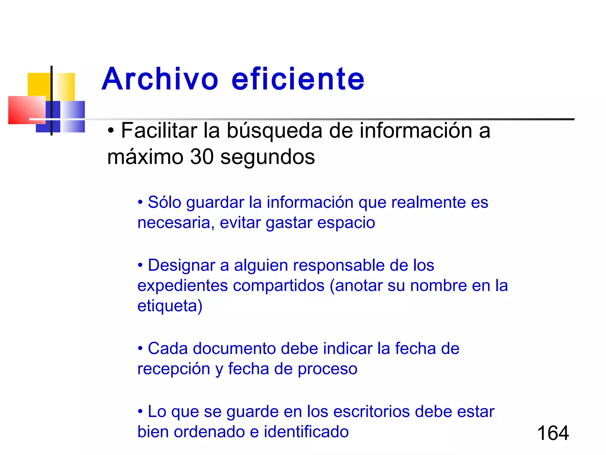 164
• Facilitar la búsqueda de información a
máximo 30 segundos
• Sólo guardar la información que realmente es
necesaria, evitar gastar espacio
• Designar a alguien responsable de los
expedientes compartidos (anotar su nombre en la
etiqueta)
• Cada documento debe indicar la fecha de
recepción y fecha de proceso
• Lo que se guarde en los escritorios debe estar
bien ordenado e identificado
Archivo eficiente
 