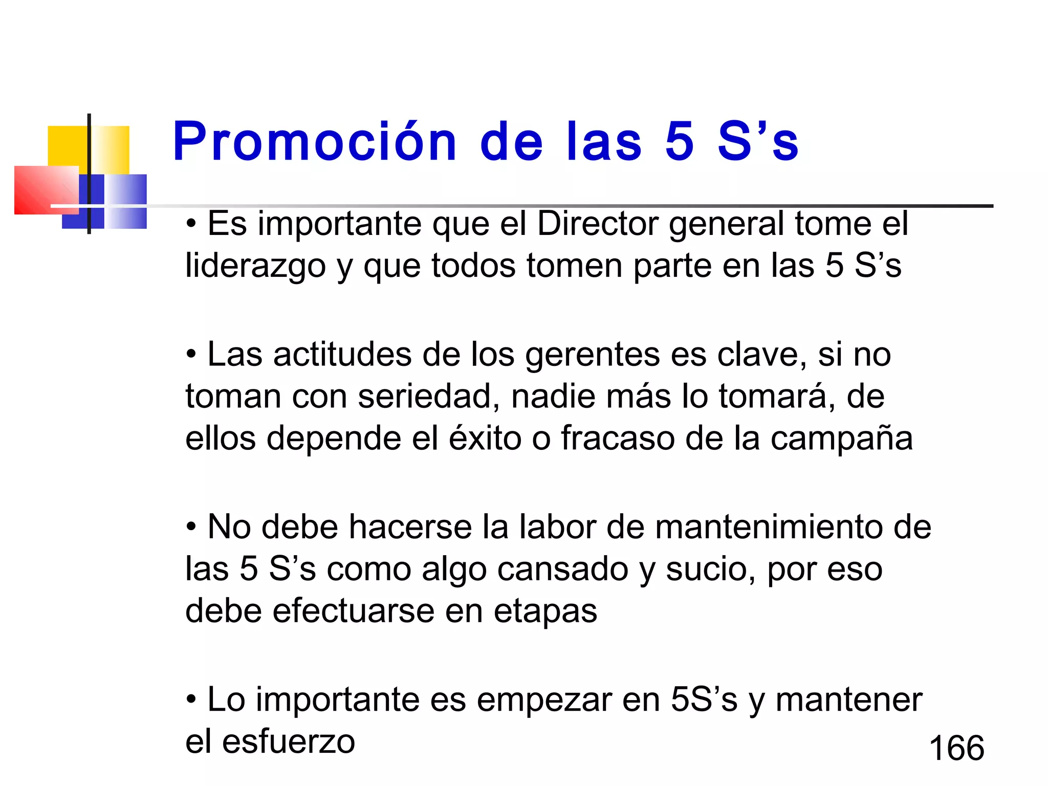 166
• Es importante que el Director general tome el
liderazgo y que todos tomen parte en las 5 S’s
• Las actitudes de los gerentes es clave, si no
toman con seriedad, nadie más lo tomará, de
ellos depende el éxito o fracaso de la campaña
• No debe hacerse la labor de mantenimiento de
las 5 S’s como algo cansado y sucio, por eso
debe efectuarse en etapas
• Lo importante es empezar en 5S’s y mantener
el esfuerzo
Promoción de las 5 S’s
 