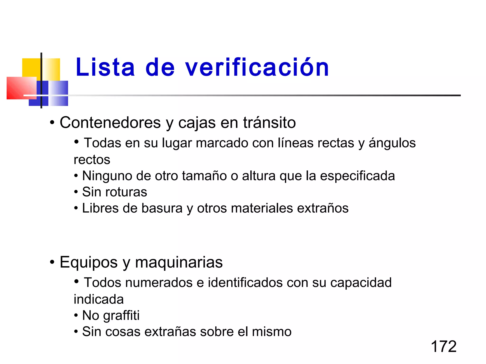 172
• Contenedores y cajas en tránsito
• Todas en su lugar marcado con líneas rectas y ángulos
rectos
• Ninguno de otro tamaño o altura que la especificada
• Sin roturas
• Libres de basura y otros materiales extraños
• Equipos y maquinarias
• Todos numerados e identificados con su capacidad
indicada
• No graffiti
• Sin cosas extrañas sobre el mismo
Lista de verificación
 