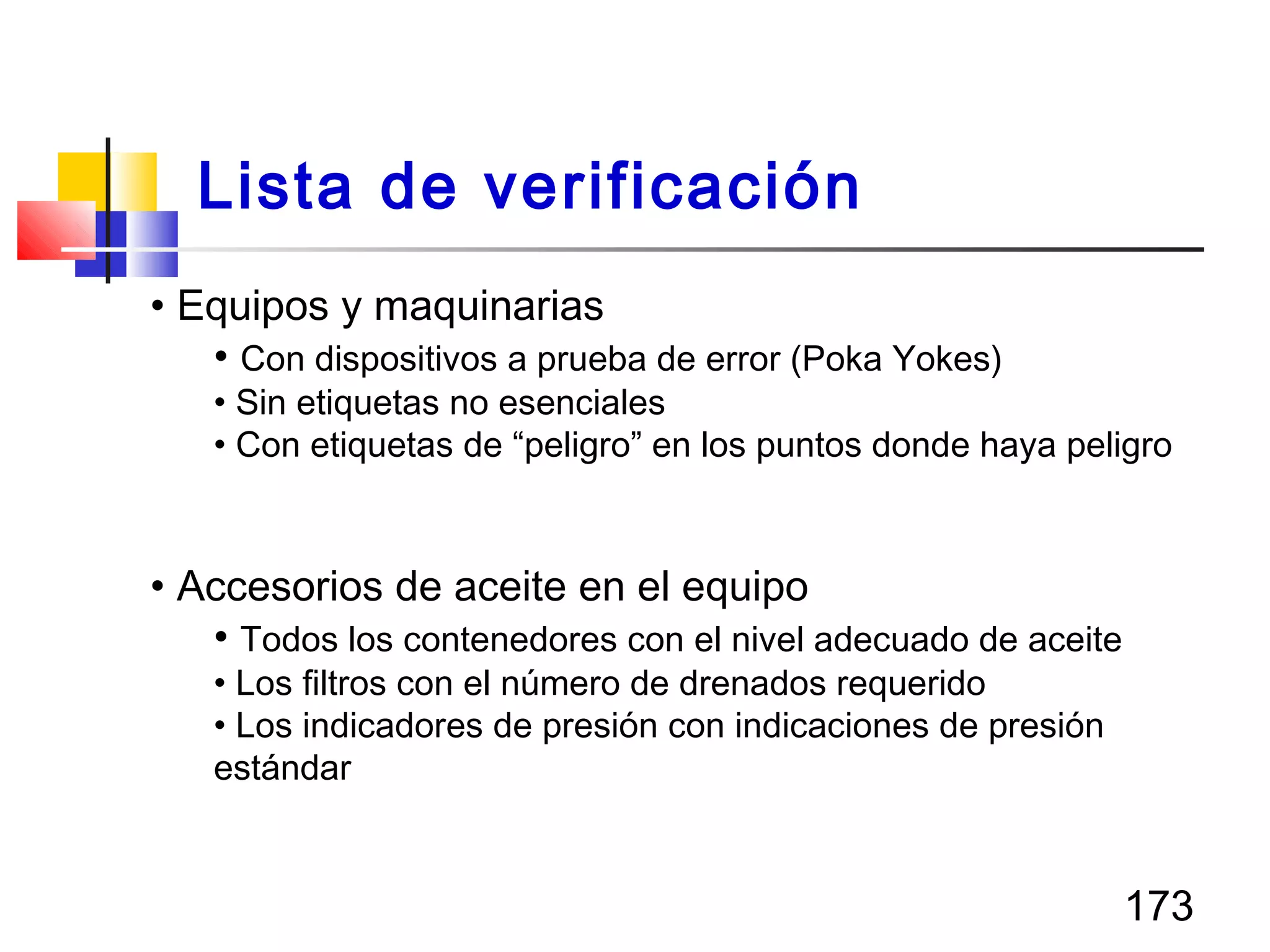 173
• Equipos y maquinarias
• Con dispositivos a prueba de error (Poka Yokes)
• Sin etiquetas no esenciales
• Con etiquetas de “peligro” en los puntos donde haya peligro
• Accesorios de aceite en el equipo
• Todos los contenedores con el nivel adecuado de aceite
• Los filtros con el número de drenados requerido
• Los indicadores de presión con indicaciones de presión
estándar
Lista de verificación
 