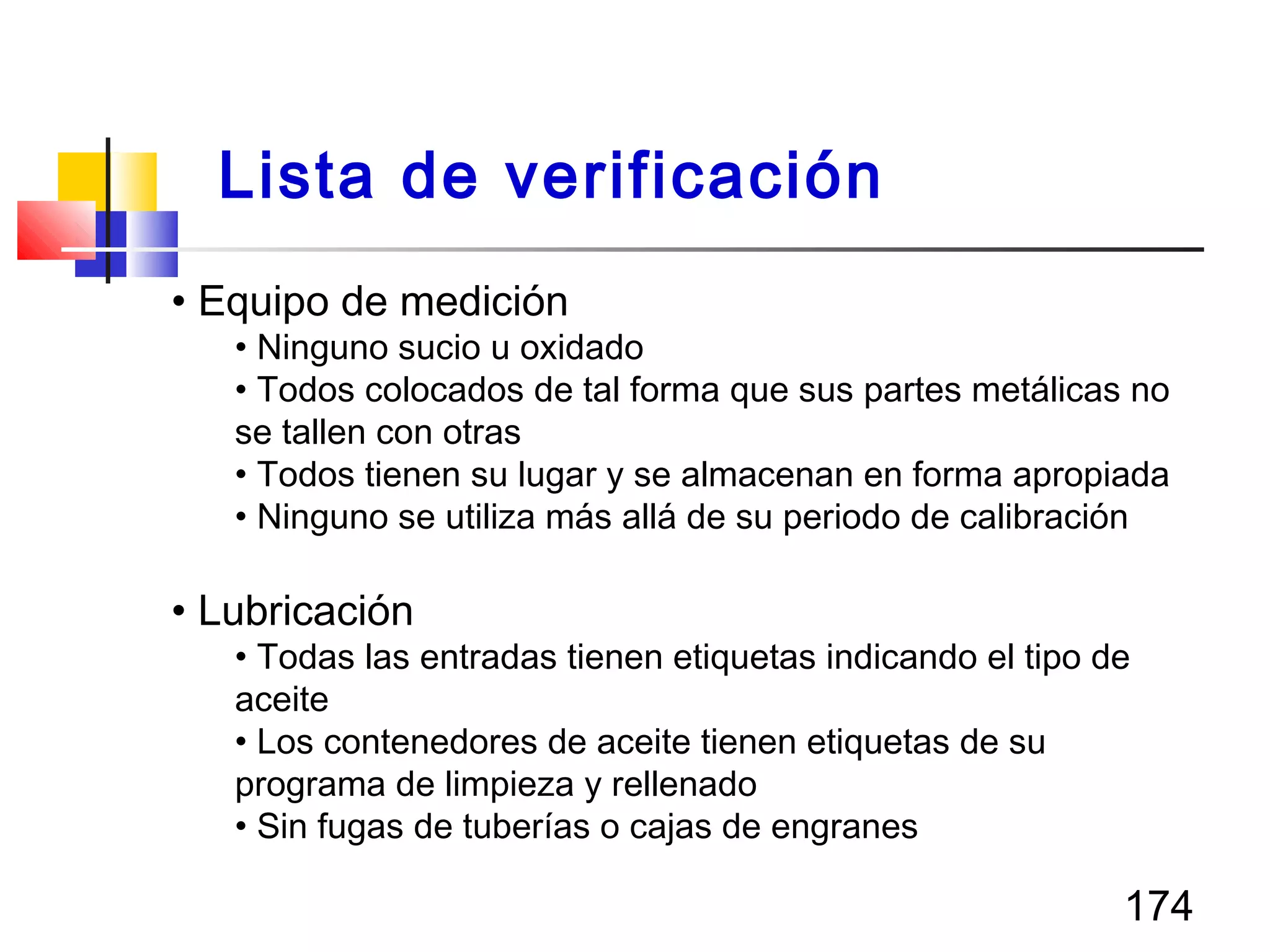 174
• Equipo de medición
• Ninguno sucio u oxidado
• Todos colocados de tal forma que sus partes metálicas no
se tallen con otras
• Todos tienen su lugar y se almacenan en forma apropiada
• Ninguno se utiliza más allá de su periodo de calibración
• Lubricación
• Todas las entradas tienen etiquetas indicando el tipo de
aceite
• Los contenedores de aceite tienen etiquetas de su
programa de limpieza y rellenado
• Sin fugas de tuberías o cajas de engranes
Lista de verificación
 