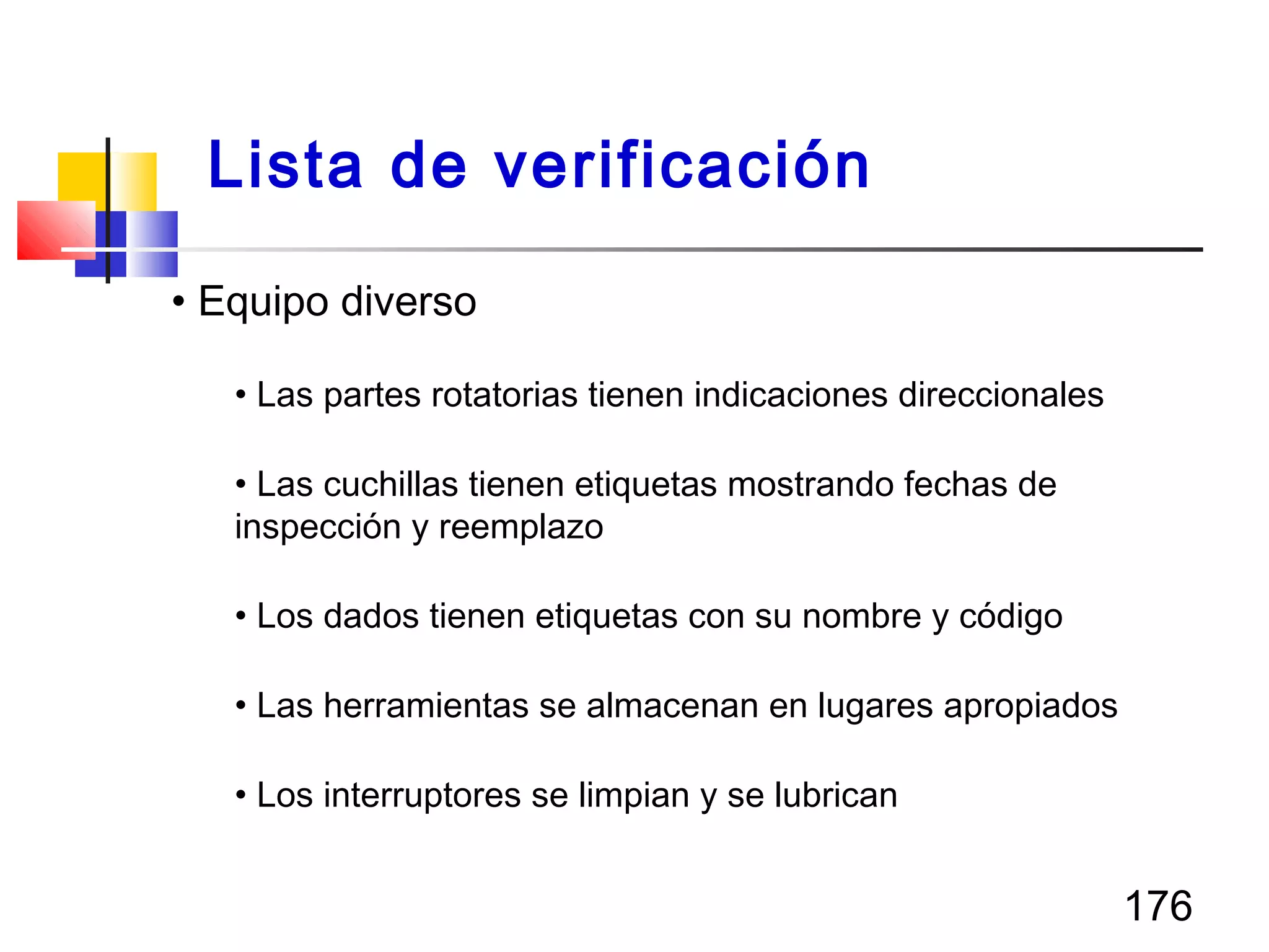176
• Equipo diverso
• Las partes rotatorias tienen indicaciones direccionales
• Las cuchillas tienen etiquetas mostrando fechas de
inspección y reemplazo
• Los dados tienen etiquetas con su nombre y código
• Las herramientas se almacenan en lugares apropiados
• Los interruptores se limpian y se lubrican
Lista de verificación
 