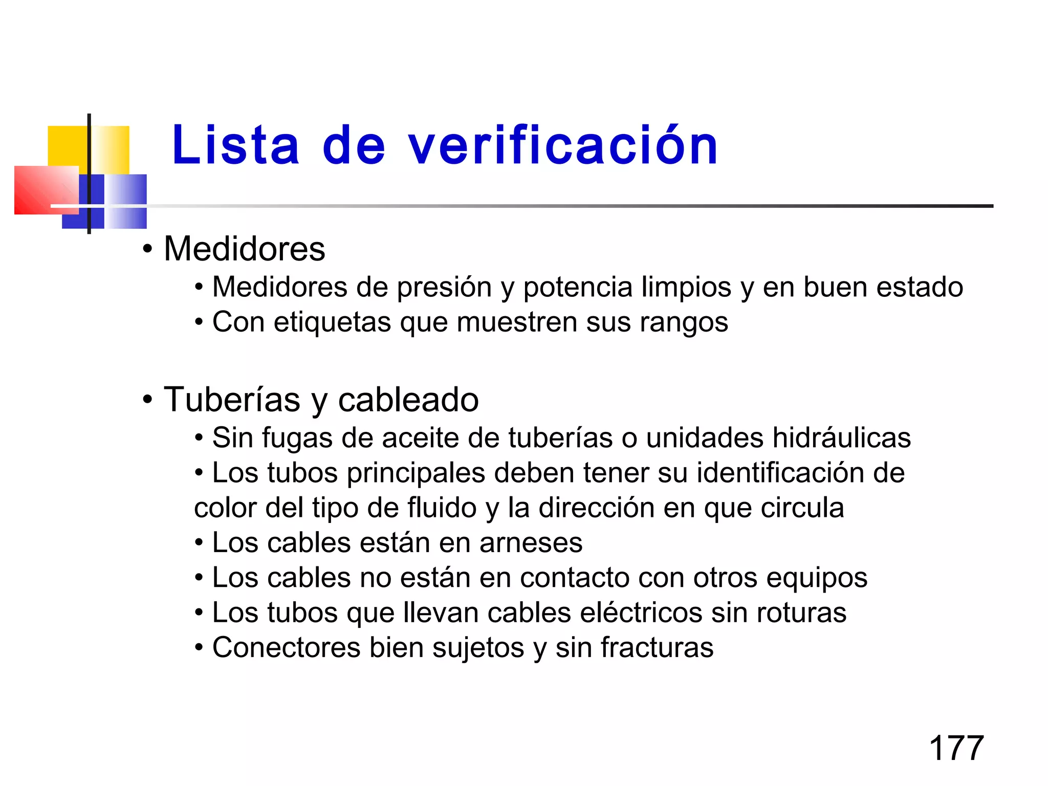 177
• Medidores
• Medidores de presión y potencia limpios y en buen estado
• Con etiquetas que muestren sus rangos
• Tuberías y cableado
• Sin fugas de aceite de tuberías o unidades hidráulicas
• Los tubos principales deben tener su identificación de
color del tipo de fluido y la dirección en que circula
• Los cables están en arneses
• Los cables no están en contacto con otros equipos
• Los tubos que llevan cables eléctricos sin roturas
• Conectores bien sujetos y sin fracturas
Lista de verificación
 
