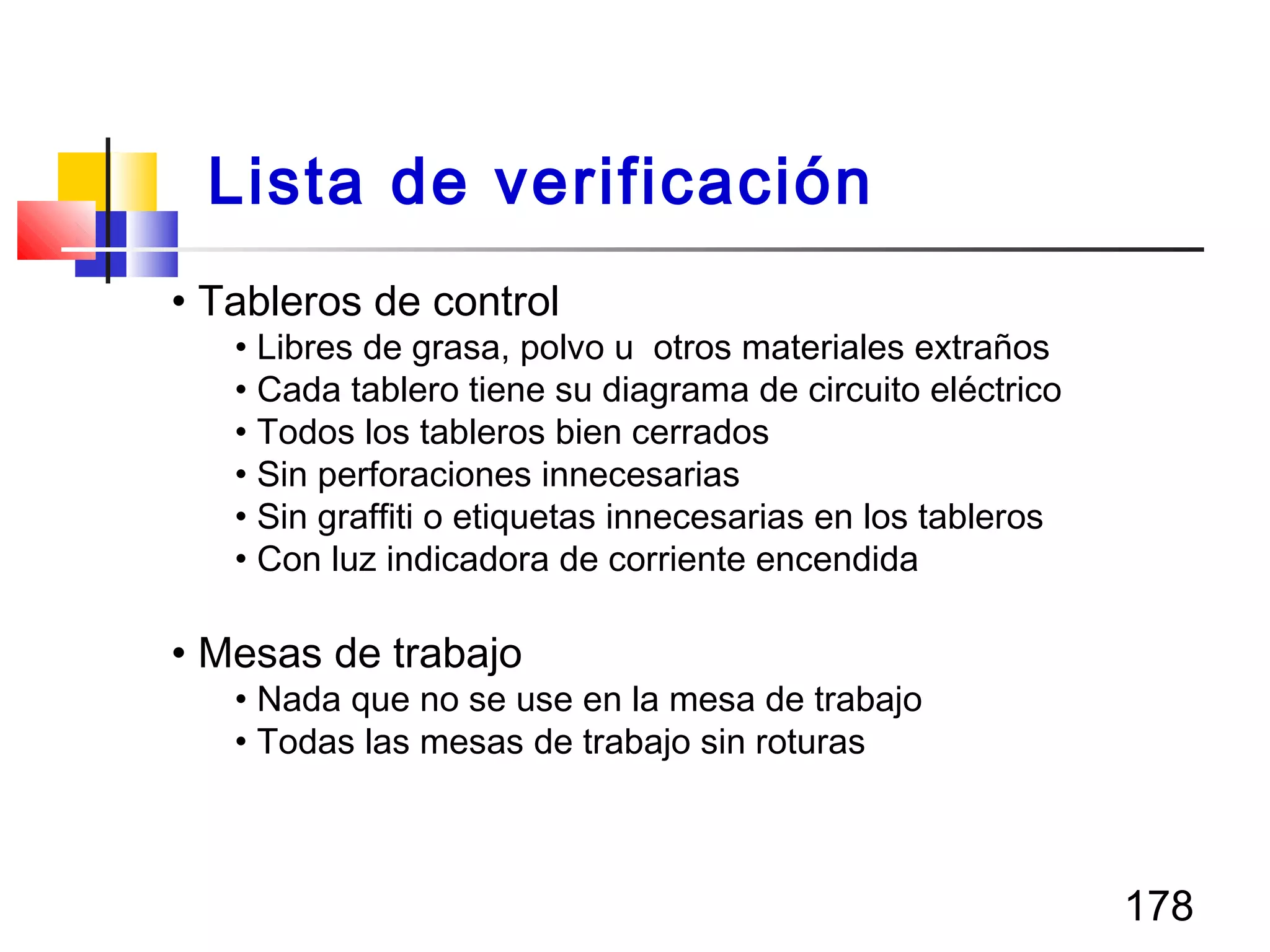 178
• Tableros de control
• Libres de grasa, polvo u otros materiales extraños
• Cada tablero tiene su diagrama de circuito eléctrico
• Todos los tableros bien cerrados
• Sin perforaciones innecesarias
• Sin graffiti o etiquetas innecesarias en los tableros
• Con luz indicadora de corriente encendida
• Mesas de trabajo
• Nada que no se use en la mesa de trabajo
• Todas las mesas de trabajo sin roturas
Lista de verificación
 