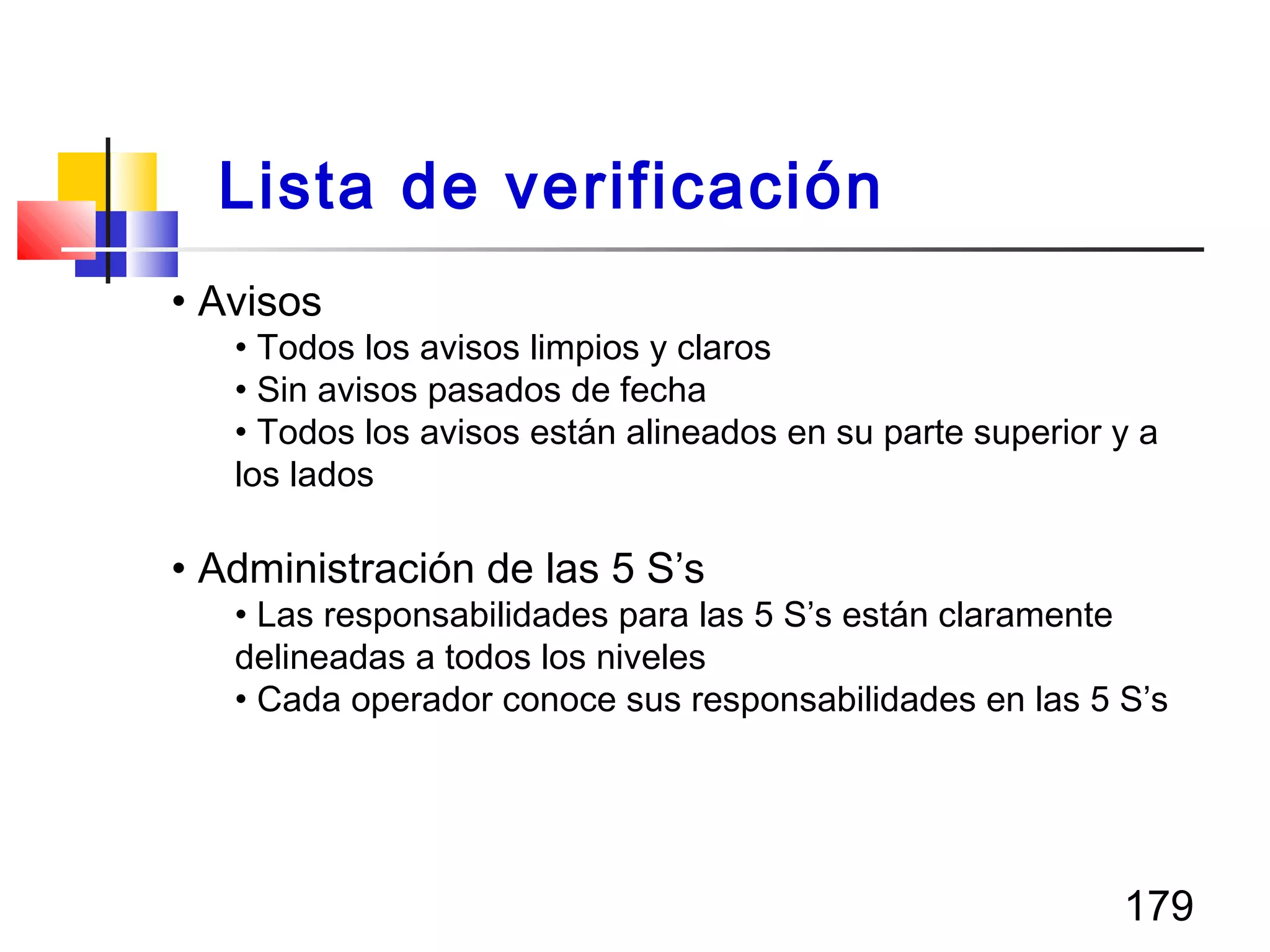 179
• Avisos
• Todos los avisos limpios y claros
• Sin avisos pasados de fecha
• Todos los avisos están alineados en su parte superior y a
los lados
• Administración de las 5 S’s
• Las responsabilidades para las 5 S’s están claramente
delineadas a todos los niveles
• Cada operador conoce sus responsabilidades en las 5 S’s
Lista de verificación
 