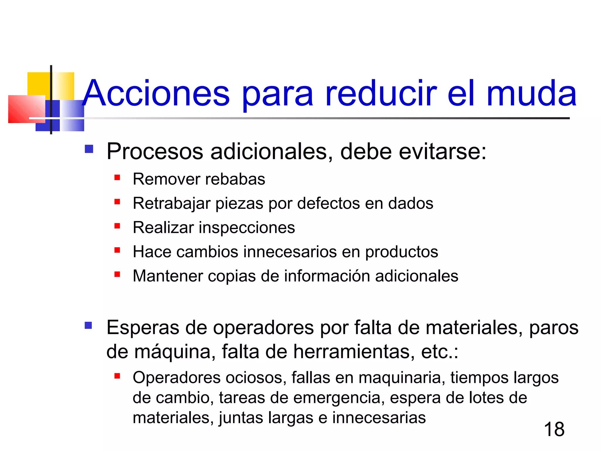 18
Acciones para reducir el muda
 Procesos adicionales, debe evitarse:
 Remover rebabas
 Retrabajar piezas por defectos en dados
 Realizar inspecciones
 Hace cambios innecesarios en productos
 Mantener copias de información adicionales
 Esperas de operadores por falta de materiales, paros
de máquina, falta de herramientas, etc.:
 Operadores ociosos, fallas en maquinaria, tiempos largos
de cambio, tareas de emergencia, espera de lotes de
materiales, juntas largas e innecesarias
 